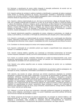 8.9. Estimular o atendimento do ensino médio integrado à educação profissional, de acordo com as
necessidades e os interesses dos povos indígenas e quilombolas.
8.10. Garantir políticas de combate à violência mediante a identificação e supressão de todas e quaisquer
fontes diretas ou indiretas geradoras de racismo, discriminação, xenofobia e intolerâncias correlatas,
inclusive nos currículos, práticas e materiais didático-pedagógicos, para a construção de cultura de paz e
ambiente dotado de segurança para a comunidade escolar.
8.11. Garantir a efetiva implementação do art. 26-A da Lei de Diretrizes e Bases da Educação Nacinal -
LDB, com a redação conferida pela Lei Federal nº 11.645, de 10 de março de 2008, e o ensino da história
e cultura afro-brasileira, africana e indígena, dando cumprimento ao Plano Nacional de Implementação
das Diretrizes Curriculares Nacionais para a Educação das Relações Étnico-Raciais e para o Ensino de
História e Cultura Afro-Brasileira, Africana e Indígena, por meio de ações colaborativas com o Fórum
Estadual de Educação, o Fórum de Educação e Diversidade Étnico-racial de Pernambuco, conselhos
escolares, equipes pedagógicas e com os movimentos sociais negro e indígena.
8.12. Expandir atendimento específico a populações do campo, indígenas e quilombolas, em relação ao
acesso, à permanência, à conclusão e à formação de profissionais para atuação junto a estas populações.
8.13. Garantir a construção e a implementação de currículo integrado, com a participação dos diferentes
sujeitos, adequado à diversidade do campo, contextualizado, e que estimule a aprendizagem significativa
e abrangente aos diferentes níveis, etapas e modalidades de ensino na perspectiva dos direitos humanos.
8.14. Considerar os diversos espaços do campo como espaços pedagógicos.
8.15. Garantir a efetivação de um calendário próprio que respeite a especificidade local, adequado aos
“tempos” e à realidade do campo.
8.16. Garantir material didático específico que contemple as dimensões fundamentais da formação
humana enquanto totalidade e aborde, de forma contextualizada, as características próprias do campo.
8.17. Incluir, no currículo escolar, conteúdos relacionados ao modelo de desenvolvimento rural, numa
perspectiva agroecológica desde as séries/anos iniciais, em parceria com instituições governamentais,
organizações da sociedade civil com acúmulo na área.
8.18. Garantir uma política específica para as escolas multisseriadas de acordo com as realidades
locais/regionais.
8.19. Garantir, no currículo de educação básica, o atendimento aos princípios políticos-pedagógicos da
educação do campo, respeitando a diversidade e pluralidade da modalidade do campo.
8.20. Garantir, nas escolas do campo, estruturas que tenham arquiteturas adaptadas às condições
geográficas e climáticas de cada região e adequadas a um processo de aprendizagem de qualidade: salas
ampliadas; biblioteca; laboratórios equipados com materiais de qualidade e adequados à proposta
pedagógica que atenda a diversidade cultural local; equipamentos de multimídia; quadra poliesportiva e
atividades culturais; auditório; salas para equipe gestora e educadores; equipamentos e brinquedos que
respeitem as características ambientais e sócio-culturais da comunidade; espaços para estudos e
pesquisas, com o desenvolvimento de experiências práticas de criação de animais e práticas agrícolas que
respeitem as especificidades do campo; saneamento (água encanada e esgoto), com construção de
cisternas para captação de água da chuva, poços artesianos, dessalinizadores; energia elétrica, telefonia
fixa e móvel, internet com banda larga.
8.21. Adequar o currículo de forma que contemple a educação profissional integrada às populações do
campo, povos indígenas, quilombolas e outros e ao jovem trabalhador, garantindo políticas afirmativas
como forma de inserção das populações citadas.
8.22. Manter programas de formação de pessoal especializado, de produção de material didático e de
desenvolvimento de currículos, e programas específicos para educação escolar nas comunidades
indígenas e quilombolas, neles incluídos os conteúdos culturais correspondentes às respectivas
comunidades e considerando o fortalecimento das práticas socioculturais e da língua materna.
 