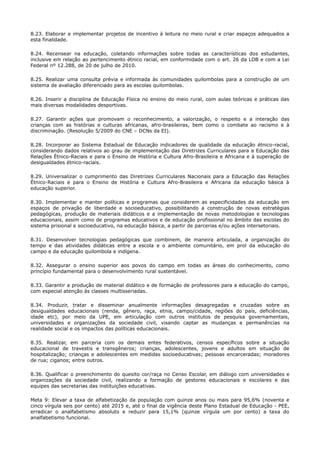 8.23. Elaborar e implementar projetos de incentivo à leitura no meio rural e criar espaços adequados a
esta finalidade.
8.24. Recensear na educação, coletando informações sobre todas as características dos estudantes,
inclusive em relação ao pertencimento étnico racial, em conformidade com o art. 26 da LDB e com a Lei
Federal nº 12.288, de 20 de julho de 2010.
8.25. Realizar uma consulta prévia e informada às comunidades quilombolas para a construção de um
sistema de avaliação diferenciado para as escolas quilombolas.
8.26. Inserir a disciplina de Educação Física no ensino do meio rural, com aulas teóricas e práticas das
mais diversas modalidades desportivas.
8.27. Garantir ações que promovam o reconhecimento, a valorização, o respeito e a interação das
crianças com as histórias e culturas africanas, afro-brasileiras, bem como o combate ao racismo e à
discriminação. (Resolução 5/2009 do CNE – DCNs da EI).
8.28. Incorporar ao Sistema Estadual de Educação indicadores de qualidade da educação étnico-racial,
considerando dados relativos ao grau de implementação das Diretrizes Curriculares para a Educação das
Relações Étnico-Raciais e para o Ensino de História e Cultura Afro-Brasileira e Africana e à superação de
desigualdades étnico-raciais.
8.29. Universalizar o cumprimento das Diretrizes Curriculares Nacionais para a Educação das Relações
Étnico-Raciais e para o Ensino de História e Cultura Afro-Brasileira e Africana da educação básica à
educação superior.
8.30. Implementar e manter políticas e programas que considerem as especificidades da educação em
espaços de privação de liberdade e socioeducativo, possibilitando a construção de novas estratégias
pedagógicas, produção de materiais didáticos e a implementação de novas metodologias e tecnologias
educacionais, assim como de programas educativos e de educação profissional no âmbito das escolas do
sistema prisional e socioeducativo, na educação básica, a partir de parcerias e/ou ações intersetoriais.
8.31. Desenvolver tecnologias pedagógicas que combinem, de maneira articulada, a organização do
tempo e das atividades didáticas entre a escola e o ambiente comunitário, em prol da educação do
campo e da educação quilombola e indígena.
8.32. Assegurar o ensino superior aos povos do campo em todas as áreas do conhecimento, como
princípio fundamental para o desenvolvimento rural sustentável.
8.33. Garantir a produção de material didático e de formação de professores para a educação do campo,
com especial atenção às classes multisseriadas.
8.34. Produzir, tratar e disseminar anualmente informações desagregadas e cruzadas sobre as
desigualdades educacionais (renda, gênero, raça, etnia, campo/cidade, regiões do país, deficiências,
idade etc), por meio da UPE, em articulação com outros institutos de pesquisa governamentais,
universidades e organizações da sociedade civil, visando captar as mudanças e permanências na
realidade social e os impactos das políticas educacionais.
8.35. Realizar, em parceria com os demais entes federativos, censos específicos sobre a situação
educacional de travestis e transgêneros; crianças, adolescentes, jovens e adultos em situação de
hospitalização; crianças e adolescentes em medidas socioeducativas; pessoas encarceradas; moradores
de rua; ciganos; entre outros.
8.36. Qualificar o preenchimento do quesito cor/raça no Censo Escolar, em diálogo com universidades e
organizações da sociedade civil, realizando a formação de gestores educacionais e escolares e das
equipes das secretarias das instituições educativas.
Meta 9: Elevar a taxa de alfabetização da população com quinze anos ou mais para 95,6% (noventa e
cinco vírgula seis por cento) até 2015 e, até o final da vigência deste Plano Estadual de Educação - PEE,
erradicar o analfabetismo absoluto e reduzir para 15,1% (quinze vírgula um por cento) a taxa do
analfabetismo funcional.
 