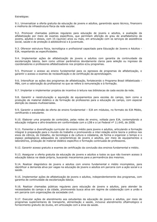 Estratégias:
9.1. Universalizar a oferta gratuita da educação de jovens e adultos, garantindo apoio técnico, financeiro
e melhoria de infraestrutura física da rede escolar.
9.2. Promover chamadas públicas regulares para educação de jovens e adultos, e avaliação da
alfabetização por meio de exames específicos, que permitam aferição do grau de analfabetismo de
jovens, adultos e idosos, com 15 (quinze) anos ou mais, em articulação com os serviços de assistência
social, saúde e de proteção à adolescência e à juventude.
9.3. Oferecer estrutura física, tecnológica e profissional capacitado para Educação de Jovens e Adultos -
EJA, respeitando as especificidades.
9.4. Implementar ações de alfabetização de jovens e adultos com garantia de continuidade da
escolarização básica, bem como utilizar parâmetros devidamente claros para seleção ou ingresso de
coordenadores e professores alfabetizadores nos projetos e/ou programas.
9.5. Promover o acesso ao ensino fundamental para os egressos de programas de alfabetização, e
garantir o acesso a exames de reclassificação e de certificação da aprendizagem.
9.6. Intensificar as ações dos programas de alfabetização, fortalecendo o Programa Brasil Alfabetizado -
PBA, com a valorização do profissional no que se refere à remuneração e à formação.
9.7. Implantar e implementar projetos de incentivo à leitura nas bibliotecas de cada escola da rede.
9.8. Garantir a reestruturação e aquisição de equipamentos para escolas do campo, bem como a
produção de material didático e de formação de professores para a educação do campo, com especial
atenção às classes multisseriadas.
9.9. Garantir a extensão da oferta de ensino fundamental – EJA em módulos, no formato do EJA Médio,
certificando o estudante.
9.10. Elaborar uma proposta de conteúdos, pelas redes de ensino, voltada para EJA, contemplando a
educação indígena e afro-brasileira em conformidade com a LDB e a Lei Federal nº 11.645, de 2008.
9.11. Fomentar a diversificação curricular do ensino médio para jovens e adultos, articulando a formação
integral à preparação para o mundo do trabalho e promovendo a inter-relação entre teoria e prática nos
eixos da ciência, do trabalho, da tecnologia e da cultura e cidadania, de forma a organizar o tempo e o
espaço pedagógicos adequados às características de jovens e adultos, por meio de equipamentos e
laboratórios, produção de material didático específico e formação continuada de professores.
9.12. Garantir acesso gratuito a exames de certificação da conclusão dos ensinos fundamental e médio.
9.13. Assegurar a oferta gratuita da educação de jovens e adultos a todos os que não tiveram acesso à
educação básica na idade própria, buscando mecanismos para a permanência dos mesmos.
9.14. Realizar diagnóstico de jovens e adultos com ensino fundamental e médio incompletos, para
identificar a demanda ativa por vagas na educação de jovens e adultos em parceria com a ação social e a
saúde.
9.15. Implementar ações de alfabetização de jovens e adultos, independentemente dos programas, com
garantia de continuidade da escolarização básica.
9.16. Realizar chamadas públicas regulares para educação de jovens e adultos, para atender às
necessidades do campo e da cidade, promovendo busca ativa em regime de colaboração com a união e
em parceria com organizações da sociedade civil.
9.17. Executar ações de atendimento aos estudantes da educação de jovens e adultos, por meio de
programas suplementares de transporte, alimentação e saúde, inclusive atendimento oftalmológico e
fornecimento gratuito de óculos, em articulação com a área da saúde.
 