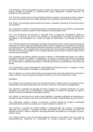 9.18. Assegurar a oferta de educação de jovens e adultos, nas etapas de ensino fundamental e médio, às
pessoas privadas de liberdade no estabelecimento penal, assegurando formação específica dos
professores e das professoras.
9.19. Fomentar e apoiar técnica e financeiramente projetos inovadores, na educação de jovens e adultos,
que visem ao desenvolvimento de modelos adequados às necessidades específicas desses estudantes.
9.20. Ofertar uma educação problematizadora que retrate a realidade do estudante, de forma que eleve a
sua autoestima.
9.21. Desenvolver métodos de avaliação adequados à modalidade da EJA e que atendam às necessidades
dos estudantes, tornando-os sujeitos críticos e agentes de transformação social.
9.22. Criar mecanismos que fomentem a integração entre os segmentos empregadores, públicos e
privados, e os sistemas de ensino, para promover a compatibilização da jornada de trabalho dos
empregados e das empregadas com a oferta das ações de alfabetização e de educação de jovens e
adultos.
9.23. Promover programas de capacitação tecnológica da população jovem e adulta, direcionados para os
segmentos com baixos níveis de escolarização formal e para os estudantes com deficiência, articulando
os sistemas de ensino à Rede Federal de Educação Profissional, Científica e Tecnológica, às Instituições de
Educação Superior - IES, às cooperativas e às associações, por meio de ações de extensão desenvolvidas
em centros vocacionais tecnológicos, com tecnologias assistivas que favoreçam a efetiva inclusão social e
produtiva dessa população.
9.24. Considerar, nas políticas públicas de jovens e adultos, as necessidades dos idosos, com vistas à
promoção de políticas de redução do analfabetismo, ao acesso a tecnologias educacionais e atividades
recreativas, culturais e esportivas, à implementação de programas de valorização e compartilhamento
dos conhecimentos e experiência dos idosos e à inclusão dos temas do envelhecimento e da velhice nas
escolas.
9.25. Implementar currículos adequados às especificidades da EJA para promover a inserção no mundo
do trabalho, inclusão digital e tecnológica e a participação social.
Meta 10: Oferecer, no mínimo, 36,3% (trinta e seis vírgula três por cento) das matrículas de educação de
jovens e adultos na forma integrada à educação profissional, nos ensinos fundamental e médio.
Estratégias:
10.1. Cooperar com o programa nacional de educação de jovens e adultos voltado à conclusão do ensino
fundamental e à formação profissional inicial, de forma a estimular a conclusão da educação básica.
10.2. Fomentar a integração da educação de jovens e adultos com a educação profissional, em cursos
planejados de acordo com as características e especificidades do público da educação de jovens e
adultos, inclusive na modalidade de educação à distância.
10.3. Ofertar, em parceria com os demais entes federados, a educação profissional aos estudantes da
educação de jovens e adultos, observando as demandas de mercado e especificidades de cada município.
10.4. Sistematizar, integrar e ampliar os programas e políticas públicas de iniciação à qualificação
profissional da EJA, através de convênios com o governo federal e o Sistema “S”.
10.5. Fomentar a produção de material didático, o desenvolvimento de currículos e metodologias
específicas para avaliação, a formação continuada de docentes das redes públicas que atuam na
educação de jovens e adultos integrada à educação profissional articuladas com a educação de jovens,
adultos e idosos.
10.6. Ampliar oferta de cursos de educação profissional técnica de nível médio à EJA, com vistas ao
empreendedorismo, levando-se em consideração os arranjos produtivos locais, atendendo às
 