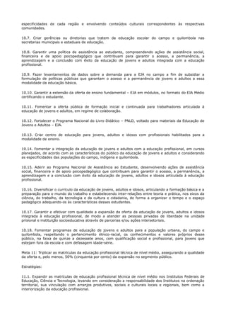 especificidades de cada região e envolvendo conteúdos culturais correspondentes às respectivas
comunidades.
10.7. Criar gerências ou diretorias que tratem da educação escolar do campo e quilombola nas
secretarias municipais e estaduais de educação.
10.8. Garantir uma política de assistência ao estudante, compreendendo ações de assistência social,
financeira e de apoio psicopedagógico que contribuam para garantir o acesso, a permanência, a
aprendizagem e a conclusão com êxito da educação de jovens e adultos integrada com a educação
profissional.
10.9. Fazer levantamentos de dados sobre a demanda para a EJA no campo a fim de subsidiar a
formulação de políticas públicas que garantam o acesso e a permanência de jovens e adultos a essa
modalidade da educação básica.
10.10. Garantir a extensão da oferta de ensino fundamental – EJA em módulos, no formato do EJA Médio
certificando o estudante.
10.11. Fomentar a oferta pública de formação inicial e continuada para trabalhadores articulada à
educação de jovens e adultos, em regime de colaboração.
10.12. Fortalecer o Programa Nacional do Livro Didático – PNLD, voltado para materiais da Educação de
Jovens e Adultos – EJA.
10.13. Criar centro de educação para jovens, adultos e idosos com profissionais habilitados para a
modalidade de ensino.
10.14. Fomentar a integração da educação de jovens e adultos com a educação profissional, em cursos
planejados, de acordo com as características do público da educação de jovens e adultos e considerando
as especificidades das populações do campo, indígena e quilombola.
10.15. Aderir ao Programa Nacional de Assistência ao Estudante, desenvolvendo ações de assistência
social, financeira e de apoio psicopedagógico que contribuam para garantir o acesso, a permanência, a
aprendizagem e a conclusão com êxito da educação de jovens, adultos e idosos articulada à educação
profissional.
10.16. Diversificar o currículo da educação de jovens, adultos e idosos, articulando a formação básica e a
preparação para o mundo do trabalho e estabelecendo inter-relações entre teoria e prática, nos eixos da
ciência, do trabalho, da tecnologia e da cultura e cidadania, de forma a organizar o tempo e o espaço
pedagógico adequando-os às características desses estudantes.
10.17. Garantir e efetivar com qualidade a expansão da oferta da educação de jovens, adultos e idosos
integrada à educação profissional, de modo a atender as pessoas privadas de liberdade na unidade
prisional e instituição socioeducativa através de parcerias e/ou ações intersetoriais.
10.18. Fomentar programas de educação de jovens e adultos para a população urbana, do campo e
quilombola, respeitando o pertencimento étnico-racial, os conhecimentos e valores próprios desse
público, na faixa de quinze a dezessete anos, com qualificação social e profissional, para jovens que
estejam fora da escola e com defasagem idade-série.
Meta 11: Triplicar as matrículas da educação profissional técnica de nível médio, assegurando a qualidade
da oferta e, pelo menos, 50% (cinquenta por cento) da expansão no segmento público.
Estratégias:
11.1. Expandir as matrículas de educação profissional técnica de nível médio nos Institutos Federais de
Educação, Ciência e Tecnologia, levando em consideração a responsabilidade dos Institutos na ordenação
territorial, sua vinculação com arranjos produtivos, sociais e culturais locais e regionais, bem como a
interiorização da educação profissional.
 