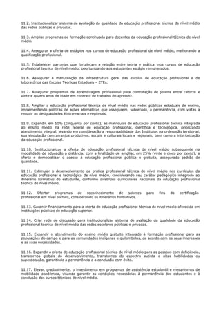 11.2. Institucionalizar sistema de avaliação da qualidade da educação profissional técnica de nível médio
das redes públicas e privadas.
11.3. Ampliar programas de formação continuada para docentes da educação profissional técnica de nível
médio.
11.4. Assegurar a oferta de estágios nos cursos de educação profissional de nível médio, melhorando a
qualificação profissional.
11.5. Estabelecer parcerias que fortaleçam a relação entre teoria e prática, nos cursos de educação
profissional técnica de nível médio, oportunizando aos estudantes estágio remunerados.
11.6. Assegurar a manutenção da infraestrutura geral das escolas de educação profissional e de
laboratórios das Escolas Técnicas Estaduais – ETEs.
11.7. Assegurar programas de aprendizagem profissional para contratação de jovens entre catorze e
vinte e quatro anos de idade em contrato de trabalho do aprendiz.
11.8. Ampliar a educação profissional técnica de nível médio nas redes públicas estaduais de ensino,
implementando políticas de ações afirmativas que assegurem, sobretudo, a permanência, com vistas a
reduzir as desigualdades étnico-raciais e regionais.
11.9. Expandir, em 50% (cinquenta por cento), as matrículas de educação profissional técnica integrada
ao ensino médio na rede federal de educação profissional, científica e tecnológica, priorizando
atendimento integral, levando em consideração a responsabilidade dos Institutos na ordenação territorial,
sua vinculação com arranjos produtivos, sociais e culturais locais e regionais, bem como a interiorização
da educação profissional.
11.10. Institucionalizar a oferta de educação profissional técnica de nível médio subsequente na
modalidade de educação a distância, com a finalidade de ampliar, em 25% (vinte e cinco por cento), a
oferta e democratizar o acesso à educação profissional pública e gratuita, assegurado padrão de
qualidade.
11.11. Estimular o desenvolvimento da prática profissional técnica de nível médio nos currículos da
educação profissional e tecnológica de nível médio, considerando seu caráter pedagógico integrado ao
itinerário formativo do estudante, conforme diretrizes curriculares nacionais da educação profissional
técnica de nível médio.
11.12. Ofertar programas de reconhecimento de saberes para fins da certificação
profissional em nível técnico, considerando os itinerários formativos.
11.13. Garantir financiamento para a oferta de educação profissional técnica de nível médio oferecida em
instituições públicas de educação superior.
11.14. Criar rede de discussão para institucionalizar sistema de avaliação da qualidade da educação
profissional técnica de nível médio das redes escolares públicas e privadas.
11.15. Expandir o atendimento do ensino médio gratuito integrado à formação profissional para as
populações do campo e para as comunidades indígenas e quilombolas, de acordo com os seus interesses
e as suas necessidades.
11.16. Expandir a oferta de educação profissional técnica de nível médio para as pessoas com deficiência,
transtornos globais do desenvolvimento, transtornos do espectro autista e altas habilidades ou
superdotação, garantindo a permanência e a conclusão com êxito.
11.17. Elevar, gradualmente, o investimento em programas de assistência estudantil e mecanismos de
mobilidade acadêmica, visando garantir as condições necessárias à permanência dos estudantes e à
conclusão dos cursos técnicos de nível médio.
 