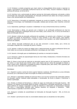 11.18. Fortalecer e ampliar programas que visam reduzir as desigualdades étnico-raciais e regionais no
acesso e permanência na Educação profissional técnica de nível médio, inclusive mediante a adoção de
políticas afirmativas, na forma da lei.
11.19. Contribuir com a estruturação do sistema nacional de informação profissional, articulando a oferta
de formação das instituições especializadas em educação profissional aos dados dos arranjos produtivos
locais e das representações dos trabalhadores.
11.20. Desenvolver a formação do trabalhador integrada ao mundo do trabalho, à ciência, à cultura, ao
desporto e à tecnologia, nas modalidades de educação, voltadas para serviços, setor industrial, comercial
e turismo.
11.21. Especializar, aperfeiçoar e atualizar o trabalhador em seus conhecimentos técnico-científicos.
11.22. Democratizar a oferta, em parceria com o Sistema S, de certificação profissional em nível de
qualificação profissional e habilitação técnica de nível médio, como orienta o art. 41 da Lei de Diretrizes e
Bases da Educação Nacional.
11.23. Atender à oferta da educação profissional de qualidade, em parceria com o Sistema S, em todas
as regiões do Estado de Pernambuco, inclusive as mais remotas e com difícil acesso, para habilitar,
qualificar, especializar e atualizar jovens e adultos, visando à sua inserção e ao melhor desempenho no
exercício do trabalho.
11.24. Ofertar educação profissional para os que não concluíram o ensino médio, sob a forma de
articulação integrada com a educação de jovens e adultos.
11.25. Garantir a oferta de campo de estágio para o desenvolvimento da prática profissional técnica de
nível médio nos currículos da educação profissional e tecnológica de nível médio.
11.26. Garantir a formação para os trabalhadores já inseridos no mercado de trabalho.
11.27. Promover a oferta da especialização técnica de nível médio, fortalecendo o itinerário formativo do
técnico de nível médio.
Meta 12: Elevar a taxa bruta de matrícula na educação superior para 41,3% (quarenta e um vírgula três
por cento) e a taxa líquida para 26,6% (vinte e seis vírgula seis por cento) da população de dezoito a
vinte e quatro anos, assegurada a qualidade da oferta e expansão para, pelo menos, 40% (quarenta por
cento) das novas matrículas no segmento público.
Estratégias:
12.1. Expandir os polos e campi de ensino superior federais e estadual, diversificando os cursos ofertados
de acordo com a demanda de cada microrregião do Estado de Pernambuco.
12.2. Otimizar a capacidade instalada da estrutura física e de recursos humanos das instituições públicas
de educação superior mediante ações planejadas e coordenadas, de forma a ampliar e interiorizar o
acesso à graduação.
12.3. Ampliar, no Estado de Pernambuco, a oferta de vagas nas Instituições de Educação Superior - IES
públicas e no Sistema Universidade Aberta do Brasil, considerando a densidade populacional, a oferta de
vagas públicas em relação à população na idade de referência e observadas as características regionais
das micro e mesorregiões definidas pelo Instituto Brasileiro de Geografia e Estatística - IBGE,
uniformizando a expansão no território nacional.
12.4. Assegurar condições de acessibilidade às Instituições de Educação Superior - IES, na forma da
legislação.
12.5. Ampliar o percentual de cotas na universidade estadual para os estudantes da rede pública.
 