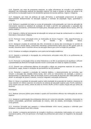 12.6. Expandir, por meio de programas especiais, as ações afirmativas de inclusão e de assistência
estudantil nas instituições públicas de educação superior, de modo a ampliar as taxas de acesso e de
permanência na educação superior de estudantes egressos de escolas públicas, negros e indígenas.
12.7. Assegurar, por meio de políticas de ação afirmativa, a participação proporcional de grupos
historicamente desfavorecidos na educação superior, a exemplo da população negra, quilombola e
indígena.
12.8. Melhorar a qualidade de todos os cursos de graduação e pós-graduação, por meio da aplicação de
instrumento nacional ou estadual de avaliação, de modo a permitir aos graduandos a aquisição das
competências necessárias, combinando formação geral, educação para as relações étnico-raciais, além de
prática didática.
12.9. Expandir a oferta de licenciaturas de educação do campo por áreas de conhecimento e a oferta de
licenciatura intercultural indígena.
12.10. Promover maior articulação entre as Instituições de Ensino Superior - IES, especificamente os
cursos de Licenciatura, e as escolas da educação básica.
12.11. Assegurar projetos de extensão das IES, envolvendo os alunos das Licenciaturas no sentido de
interagir junto à escola básica, produzindo relevantes conhecimentos tanto para as IES quanto para as
escolas, buscando assim incentivar alunos da educação básica para uma formação de qualidade.
12.12. Fortalecer os estágios obrigatórios como parte da formação acadêmica.
12.13. Garantir a produção e divulgação de conhecimento articulado entre IES e os profissionais da
educação básica.
12.14. Promover a articulação entre os entes federativos e as IES na perspectiva de equilibrar e difundir
a possibilidade de oferta de formação docente inicial e continuada em todas as regiões do Estado.
12.15. Garantir aos profissionais efetivos da educação a oferta em programas especiais de cursos de
Licenciatura: vagas, acesso e condições de permanência nas IES públicas.
12.16. Fomentar e garantir a produção de material didático, o desenvolvimento de currículos, que
incluam a educação das relações étnico-raciais, bem como os instrumentos de avaliação, o acesso a
equipamentos e a laboratórios, além da formação inicial e continuada de docentes das redes públicas que
atuam na educação de jovens e adultos, inclusive integrada à educação profissional.
Meta 13: Elevar a qualidade da educação superior pela ampliação da proporção de mestres e doutores do
corpo docente em efetivo exercício no conjunto do sistema de educação superior para 75,5% (setenta e
cinco vírgula cinco por cento), sendo do total no mínimo 34,8% (trinta e quatro vírgula oito por cento) de
doutores.
Estratégias:
13.1. Realizar concurso público para ampliar o quadro de funcionários efetivos nas instituições de ensino
superior.
13.2. Assegurar a participação dos professores efetivos em cursos de extensão, mestrado e doutorado na
própria universidade, garantindo substituição do mesmo, além de estadia, alimentação, transporte e
curso gratuito.
13.3. Promover formação que assegure a indissociabilidade entre ensino, pesquisa e extensão para
fortalecer o intercâmbio entre IES e escola.
13.4. Ampliar o programa permanente de iniciação à docência a estudantes matriculados em cursos de
licenciatura plena, a fim de aprimorar a formação de profissionais para atuar no magistério da educação
básica.
 