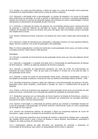 13.5. Ampliar, nos campi das IES públicas, a oferta de vagas em cursos de formação inicial presencial,
considerando as especificidades institucionais e áreas de ensino e pesquisa.
13.6. Estimular a articulação entre a pós-graduação, os núcleos de pesquisa e os cursos de formação
para profissionais da educação, de modo a garantir a elaboração de currículos e propostas pedagógicas
capazes de incorporar os avanços de pesquisas ligadas aos processos de ensino e aprendizagem e teorias
educacionais no atendimento da população de até cinco anos.
13.7. Fomentar a instituição de núcleos de pesquisa nas universidades públicas para o desenvolvimento
de pesquisas e materiais didáticos da educação do campo, educação quilombola, educação escolar
indígena, da educação dos povos da floresta, dos povos das águas, das comunidades surdas e educação
das relações étnico-raciais.
13.8. Garantir infraestrutura física, financeira e de pessoal aos novos campi criados pela interiorização da
UPE.
13.9. Estimular a oferta de disciplinas que contemplem a educação inclusiva, em seus aspectos políticos,
legais, teóricos e práticos, nos cursos de graduação e pós-graduação.
Meta 14: Elevar gradualmente o número de matrículas na pós-graduação stricto sensu, de modo a atingir
a titulação anual de 2.480 mestres e 866 doutores.
Estratégias:
14.1 Articular a expansão do financiamento da pós-graduação stricto sensu por meio das agências oficiais
de fomento.
14.2. Estimular a integração e a atuação articulada entre a Coordenação de Aperfeiçoamento de Pessoal
de Nível Superior - CAPES e as agências estaduais de fomento à pesquisa.
14.3. Articular a expansão do financiamento estudantil, por meio do Fundo de Financiamento ao
Estudante do Ensino Superior - FIES, de que trata a Lei Federal nº 10.260, de 12 de julho de 2001, à
pós-graduação stricto sensu.
14.4. Expandir a oferta de cursos de pós-graduação stricto sensu, utilizando metodologias, recursos e
tecnologias de educação a distância, inclusive por meio do Sistema Universidade Aberta do Brasil – UAB.
14.5. Consolidar programas, projetos e ações que objetivem a internacionalização da pesquisa e da pós-
graduação stricto sensu brasileira, incentivando a atuação em rede e o fortalecimento de grupos de
pesquisa.
14.6. Ampliar a oferta de programas que assegurem a pós-graduação stricto sensu aos docentes da rede
pública de ensino, contribuindo com a elevação dos padrões de qualidade da educação básica.
14.7. Estabelecer parcerias com as Instituições de Ensino Superior do Estado de Pernambuco, visando o
aumento das vagas ofertadas para os cursos de doutorado aos profissionais da educação (docentes,
educadores de apoio e técnicos educacionais).
14.8. Garantir a formulação e a efetividade de políticas públicas que ampliem a mobilidade docente em
cursos de graduação e pós-graduação, em âmbito nacional e internacional, tendo em vista a qualificação
da formação de nível superior.
14.9. Garantir aos profissionais efetivos da educação a oferta em programas especiais de cursos de
licenciatura: vagas, acesso e condições de permanência nas IES públicas.
14.10. Criar programas específicos para formação de mestres e doutores/as voltados para a educação
das relações étnico-raciais e para o ensino de história e cultura africana, afro-brasileira, quilombola e
indígena, em todas as áreas do conhecimento.
14.11. Implementar políticas de ação afirmativa nos programas de mestrado e doutorado na
Universidade de Pernambuco, para reduzir as desigualdades étnico raciais e regionais.
 