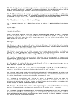 Art. 6º O plano plurianual, as diretrizes orçamentárias e os orçamentos anuais do Estado e dos Municípios
serão formulados de maneira a assegurar a consignação de dotações orçamentárias compatíveis com as
diretrizes, metas e estratégias deste PEE e dos respectivos planos municipais de educação.
Art. 7º O Sistema Nacional de Avaliação da Educação Básica, coordenado pela União, em colaboração
com os Estados, o Distrito Federal e os Municípios, constituirá fonte de informação para a avaliação da
qualidade da educação básica e para a orientação das políticas públicas desse nível de ensino.
Art. 8º Esta Lei entra em vigor na data de sua publicação.
Art. 9º Revogam-se as Leis de nº 12.252, de 8 de julho de 2002, e nº 12.286, de 28 de novembro de
2002.
ANEXO ÚNICO
METAS E ESTRATÉGIAS
Meta 1: Universalizar, até 2016, a educação infantil na pré-escola para as crianças de quatro a cinco anos
de idade, e ampliar a oferta de educação infantil em creches de forma a atender, no mínimo, 48,4%
(quarente a oito vírgula quatro por cento) das crianças de até três anos até o final da vigência deste
Plano Estadual de Educação – PEE.
Estratégias:
1.1. Definir, em regime de colaboração entre a União, os Estados, o Distrito Federal e os Municípios,
metas de expansão das respectivas redes públicas de educação infantil segundo padrão nacional de
qualidade compatível com as peculiaridades locais.
1.2. Articular, em parceria com a União, recursos aos municípios para construção e ampliação de
unidades de creche, pré-escola e ensino fundamental, em conformidade às demandas dispostas nos
Planos Municipais de Educação e nos Planos de Ações Articuladas de cada município.
1.3. Articular, em parceria com os demais entes federados, recursos para provisão de equipamentos
permanentes às unidades de creche, pré-escola e ensino fundamental, equipando-as com infraestrutura
mínima para seu funcionamento.
1.4. Criar política de qualificação dos docentes da Educação Infantil em regime de colaboração com os
entes federados, definindo suas incumbências.
1.5. Articular, em parceria com a União, recursos para transporte adequado de alunos de creche e pré-
escola, em concordância com as demandas e as especificidades de cada município.
1.6. Estimular a articulação entre programas de pós-graduação stricto sensu e cursos de formação de
professores para a educação infantil, de modo a garantir a construção de currículos capazes de incorporar
os avanços das ciências no atendimento à população de zero a cinco anos.
1.7. Fomentar o atendimento das crianças do campo na educação infantil por meio do
redimensionamento da distribuição territorial da oferta, limitando a nucleação de escolas e o
deslocamento das crianças, de forma a atender às especificidades das comunidades rurais, garantindo,
quando isso não for possível, o transporte escolar de qualidade.
1.8. Respeitar a diversidade étnico-racial e incluir os povos ciganos (comunidades tradicionais) e outros
quanto à oferta de educação infantil por meio de mecanismos de consulta prévia e informada.
1.9. Estabelecer padrões de infraestrutura aos estabelecimentos de educação infantil para atendimento
às crianças com deficiência, transtornos globais de desenvolvimento, transtornos do espectro autista e
altas habilidades ou superdotação, dentro de uma proposta inclusiva, eliminando quaisquer elementos
que venham configurar barreiras arquitetônicas.
 