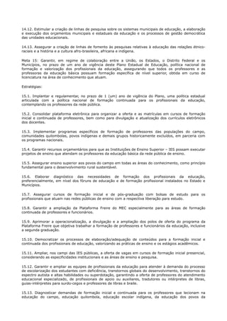 14.12. Estimular a criação de linhas de pesquisa sobre os sistemas municipais de educação, a elaboração
e execução dos orçamentos municipais e estaduais da educação e os processos de gestão democrática
das unidades educacionais.
14.13. Assegurar a criação de linhas de fomento às pesquisas relativas à educação das relações étnico-
raciais e a história e a cultura afro-brasileira, africana e indígena.
Meta 15: Garantir, em regime de colaboração entre a União, os Estados, o Distrito Federal e os
Municípios, no prazo de um ano de vigência deste Plano Estadual de Educação, política nacional de
formação e valorização dos profissionais da educação, assegurando que todos os professores e as
professoras da educação básica possuam formação específica de nível superior, obtida em curso de
licenciatura na área de conhecimento que atuam.
Estratégias:
15.1. Implantar e regulamentar, no prazo de 1 (um) ano de vigência do Plano, uma política estadual
articulada com a política nacional de formação continuada para os profissionais da educação,
contemplando os professores da rede pública.
15.2. Consolidar plataforma eletrônica para organizar a oferta e as matrículas em cursos de formação
inicial e continuada de professores, bem como para divulgação e atualização dos currículos eletrônicos
dos docentes.
15.3. Implementar programas específicos de formação de professores das populações do campo,
comunidades quilombolas, povos indígenas e demais grupos historicamente excluídos, em parceria com
os programas nacionais.
15.4. Garantir recursos orçamentários para que as Instituições de Ensino Superior – IES possam executar
projetos de ensino que atendam os professores da educação básica da rede pública de ensino.
15.5. Assegurar ensino superior aos povos do campo em todas as áreas do conhecimento, como princípio
fundamental para o desenvolvimento rural sustentável.
15.6. Elaborar diagnóstico das necessidades de formação dos profissionais da educação,
preferencialmente, em nível dos fóruns de educação e de formação profissional instalados no Estado e
Municípios.
15.7. Assegurar cursos de formação inicial e de pós-graduação com bolsas de estudo para os
profissionais que atuam nas redes públicas de ensino com a respectiva liberação para estudo.
15.8. Garantir a ampliação da Plataforma Freire do MEC especialmente para as áreas de formação
continuada de professores e funcionários.
15.9. Aprimorar a operacionalização, a divulgação e a ampliação dos polos de oferta do programa da
Plataforma Freire que objetiva trabalhar a formação de professores e funcionários da educação, inclusive
a segunda graduação.
15.10. Democratizar os processos de elaboração/adequação de conteúdos para a formação inicial e
continuada dos profissionais de educação, valorizando as práticas de ensino e os estágios acadêmicos.
15.11. Ampliar, nos campi das IES públicas, a oferta de vagas em cursos de formação inicial presencial,
considerando as especificidades institucionais e as áreas de ensino e pesquisa.
15.12. Garantir e ampliar as equipes de profissionais da educação para atender à demanda do processo
de escolarização dos estudantes com deficiência, transtornos globais do desenvolvimento, transtornos do
espectro autista e altas habilidades ou superdotação, garantindo a oferta de professores do atendimento
educacional especializado, de profissionais de apoio ou auxiliares, tradutores ou intérpretes de libras,
guias-intérpretes para surdo-cegos e professores de libras e braile.
15.13. Diagnosticar demandas de formação inicial e continuada para os professores que lecionam na
educação do campo, educação quilombola, educação escolar indígena, da educação dos povos da
 