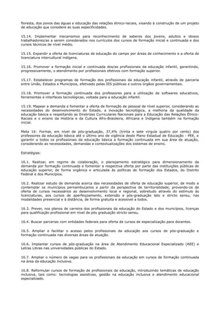 floresta, dos povos das águas e educação das relações étnico-raciais, visando à construção de um projeto
de educação que considere as suas especificidades.
15.14. Implementar mecanismos para reconhecimento de saberes dos jovens, adultos e idosos
trabalhadores/as a serem considerados nos currículos dos cursos de formação inicial e continuada e dos
cursos técnicos de nível médio.
15.15. Expandir a oferta de licenciaturas de educação do campo por áreas de conhecimento e a oferta de
licenciatura intercultural indígena.
15.16. Promover a formação inicial e continuada dos/as profissionais da educação infantil, garantindo,
progressivamente, o atendimento por profissionais efetivos com formação superior.
15.17. Estabelecer programas de formação dos profissionais da educação infantil, através de parceria
entre União, Estados e Municípios, efetivado pelas IES públicas e outros órgãos governamentais.
15.18. Promover a formação continuada dos professores para a utilização de softwares educativos,
ferramentas e interfaces tecnológicas, voltada para a educação infantil.
15.19. Mapear a demanda e fomentar a oferta de formação de pessoal de nível superior, considerando as
necessidades do desenvolvimento do Estado, a inovação tecnológica, a melhoria da qualidade da
educação básica e respeitando as Diretrizes Curriculares Nacionais para a Educação das Relações Étnico-
Raciais e o ensino da História e da Cultura Afro-Brasileira, Africana e Indígena também na formação
inicial.
Meta 16: Formar, em nível de pós-graduação, 37,4% (trinta e sete vírgula quatro por cento) dos
professores da educação básica até o último ano de vigência deste Plano Estadual de Educação - PEE, e
garantir a todos os profissionais da educação básica a formação continuada em sua área de atuação,
considerando as necessidades, demandas e contextualizações dos sistemas de ensino.
Estratégias:
16.1. Realizar, em regime de colaboração, o planejamento estratégico para dimensionamento da
demanda por formação continuada e fomentar a respectiva oferta por parte das instituições públicas de
educação superior, de forma orgânica e articulada às políticas de formação dos Estados, do Distrito
Federal e dos Municípios.
16.2. Realizar estudo de demanda acerca das necessidades de oferta de educação superior, de modo a
contemplar os municípios pernambucanos a partir da perspectiva de territorialidade, provendo-os de
oferta de cursos necessários ao desenvolvimento local e regional, sobretudo através do estímulo às
licenciaturas, aos cursos de aperfeiçoamento, extensão e pós-graduação lato e stricto sensu, nas
modalidades presencial e à distância, de forma gratuita e acessível a todos.
16.3. Prever, nos planos de carreira dos profissionais da educação do Estado e dos municípios, licenças
para qualificação profissional em nível de pós graduação stricto sensu.
16.4. Buscar parcerias com entidades federais para oferta de cursos de especialização para docentes.
16.5. Ampliar e facilitar o acesso pelos profissionais da educação aos cursos de pós-graduação e
formação continuada nas diversas áreas de atuação.
16.6. Implantar cursos de pós-graduação na área de Atendimento Educacional Especializado (AEE) e
Letras Libras nas universidades públicas do Estado.
16.7. Ampliar o número de vagas para os profissionais da educação em cursos de formação continuada
na área da educação inclusiva.
16.8. Reformular cursos de formação de profissionais da educação, introduzindo temáticas de educação
inclusiva, tais como: tecnologias assistivas, gestão na educação inclusiva e atendimento educacional
especializado.
 
