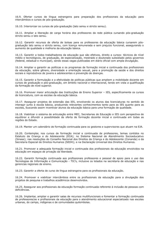 16.9. Ofertar cursos de língua estrangeira para preparação dos profissionais da educação para
intercâmbios e cursos de pós-graduação.
16.10. Interiorizar os cursos de pós-graduação (lato sensu e stricto sensu).
16.11. Ampliar a liberação de carga horária dos professores da rede pública cursando pós-graduação
stricto sensu e lato sensu.
16.12. Garantir recursos de oferta de bolsas para os professores da educação básica cursarem pós-
graduação lato sensu e stricto sensu, com licença remunerada e sem prejuízo funcional, assegurando o
aumento de qualidade e melhoria da educação básica.
16.13. Garantir a todos trabalhadores da educação que são efetivos, direito a cursos: técnicos de nível
médio e tecnológicos, de graduação, de especialização, mestrado e doutorado subsidiado pelos governos
(federal, estadual e municipal), sendo essas vagas publicadas em diário oficial com ampla divulgação.
16.14. Ampliar e garantir as políticas e os programas de formação inicial e continuada dos profissionais
da educação, sobre gênero, diversidade e orientação sexual, para a promoção da saúde e dos direitos
sociais e reprodutivos de jovens e adolescentes e prevenção de doenças.
16.15. Garantir a formulação e a efetividade de políticas públicas que ampliem a mobilidade docente em
cursos de graduação e pós-graduação, em âmbito nacional e internacional, tendo em vista a qualificação
da formação de nível superior.
16.16. Promover maior articulação das Instituições de Ensino Superior – IES, especificamente os cursos
de licenciatura, com as escolas da educação básica.
16.17. Assegurar projetos de extensão das IES, envolvendo os alunos das licenciaturas no sentido de
interagir junto à escola básica, produzindo relevantes conhecimentos tanto para as IES quanto para as
escolas, buscando assim incentivar alunos da educação básica para uma formação de qualidade.
16.18. Viabilizar o sistema de articulação entre MEC, Secretarias de Educação e IES com perspectiva de
equilibrar e difundir a possibilidade de oferta de formação docente inicial e continuada em todas as
regiões do Estado.
16.19. Manter um calendário de formação continuada para os gestores e supervisores que atuam na EJA.
16.20. Contemplar, nos cursos de formação inicial e continuada de professores, temas contidos no
Estatuto da Criança e do Adolescente (ECA); no Sistema Nacional de Atendimento Socioeducativo
(Sinase); nas resoluções do Conselho Nacional dos Direitos da Criança e do Adolescente (Conanda) e da
Secretaria Especial de Direitos Humanos (SEDH); e na Declaração Universal dos Direitos Humanos.
16.21. Promover a adequada formação inicial e continuada dos profissionais da educação envolvidos na
educação em espaços de privação da liberdade.
16.22. Garantir formação continuada aos profissionais professores e pessoal de apoio para o uso das
Tecnologias de Informação e Comunicação - TIC’s, inclusive os lotados na secretaria de educação e nas
gerencias regionais de ensino.
16.23. Garantir a oferta de curso de língua estrangeira para os profissionais da educação.
16.24. Promover e viabilizar intercâmbios entre os profissionais da educação para a divulgação dos
projetos de pesquisa e trabalhos acadêmicos desenvolvidos.
16.25. Assegurar aos profissionais da educação formação continuada referente à inclusão de pessoas com
deficiências.
16.26. Implantar, ampliar e garantir salas de recursos multifuncionais e fomentar a formação continuada
de professores/as e profissionais da educação para o atendimento educacional especializado nas escolas
urbanas, do campo, indígenas e de comunidades quilombolas.
 