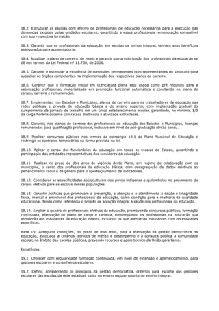 18.2. Estruturar as escolas com efetivo de profissionais de educação necessários para a execução das
demandas exigidas pelas unidades escolares, garantindo a esses profissionais remuneração compatível
com sua respectiva formação.
18.3. Garantir que os profissionais da educação, em escolas de tempo integral, tenham seus benefícios
assegurados para aposentadoria.
18.4. Atualizar o plano de carreira, de modo a garantir que a valorização dos profissionais da educação se
dê nos termos da Lei Federal nº 11.738, de 2008.
18.5. Garantir e estimular a existência de comissões permanentes com representantes do sindicato para
subsidiar os órgãos competentes na implementação dos respectivos planos de carreira.
18.6. Garantir que a formação inicial em licenciatura plena seja usada como pré requisito para a
valorização profissional, materializada em promoção funcional automática e constando no plano de
cargos, carreira e remuneração.
18.7. Implementar, nos Estados e Municípios, planos de carreira para os trabalhadores da educação das
redes públicas e privada de educação básica e do ensino superior, com implantação gradual do
cumprimento da jornada de trabalho em um único estabelecimento escolar, garantindo, no mínimo, 1/3
da carga horária docente contratada destinado à atividade extraclasse.
18.8. Garantir, nos planos de carreira dos profissionais da educação dos Estados e Municípios, licenças
remuneradas para qualificação profissional, inclusive em nível de pós-graduação stricto sensu.
18.9. Realizar concursos públicos nos termos da estratégia 18.1 do Plano Nacional de Educação e
restringir os contratos temporários na forma prevista na lei.
18.10. Aplicar o censo dos funcionários da educação em todas as escolas do Estado, garantindo a
participação das entidades representativas dos servidores da educação.
18.11. Realizar no prazo de dois anos de vigência deste Plano, em regime de colaboração com os
municípios, o censo dos profissionais da educação básica, com desagregação de dados relativos ao
pertencimento racial e de gênero para o aperfeiçoamento de indicadores.
18.12. Considerar as especificidades socioculturais dos povos indígenas e quilombolas no provimento de
cargos efetivos para as escolas dessas populações.
18.13. Garantir políticas que promovam a prevenção, a atenção e o atendimento à saúde e integridade
física, mental e emocional dos profissionais da educação, como condição para a melhoria da qualidade
educacional, tendo como referência o projeto de atenção integral à saúde dos profissionais da educação.
18.14. Ampliar o quadro de profissionais efetivos da educação, promovendo concursos públicos, formação
continuada, efetivação de plano de cargo e carreira, contemplando os profissionais da educação que
atenderão aos estudantes da educação infantil, incluindo os que atenderão estudantes com necessidades
específicas.
Meta 19: Assegurar condições, no prazo de dois anos, para a efetivação da gestão democrática da
educação, associada a critérios técnicos de mérito e desempenho e à consulta pública à comunidade
escolar, no âmbito das escolas públicas, prevendo recursos e apoio técnico da União para tanto.
Estratégias:
19.1. Oferecer com regularidade formação continuada, em nível de extensão e aperfeiçoamento, para
gestores escolares e conselheiros escolares.
19.2. Definir, considerando os princípios da gestão democrática, critérios para escolha dos gestores
escolares das escolas da rede estadual, tanto no ensino regular quanto no ensino integral.
 