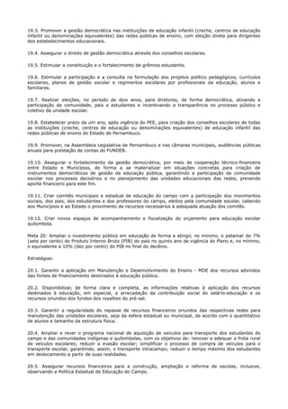 19.3. Promover a gestão democrática nas instituições de educação infantil (creche, centros de educação
infantil ou denominações equivalentes) das redes públicas de ensino, com eleição direta para dirigentes
dos estabelecimentos educacionais.
19.4. Assegurar o direito de gestão democrática através dos conselhos escolares.
19.5. Estimular a constituição e o fortalecimento de grêmios estudantis.
19.6. Estimular a participação e a consulta na formulação dos projetos político pedagógicos, currículos
escolares, planos de gestão escolar e regimentos escolares por profissionais da educação, alunos e
familiares.
19.7. Realizar eleições, no período de dois anos, para diretores, de forma democrática, ativando a
participação da comunidade, pais e estudantes e incentivando a transparência no processo público e
coletivo da unidade escolar.
19.8. Estabelecer prazo de um ano, após vigência do PEE, para criação dos conselhos escolares de todas
as instituições (creche, centros de educação ou denominações equivalentes) de educação infantil das
redes públicas de ensino do Estado de Pernambuco.
19.9. Promover, na Assembleia Legislativa de Pernambuco e nas câmaras municipais, audiências públicas
anuais para prestação de contas do FUNDEB.
19.10. Assegurar o fortalecimento da gestão democrática, por meio de cooperação técnico-financeira
entre Estado e Municípios, de forma a se materializar em situações concretas para criação de
instrumentos democráticos de gestão da educação pública, garantindo a participação da comunidade
escolar nos processos decisórios e no planejamento das unidades educacionais das redes, prevendo
aporte financeiro para este fim.
19.11. Criar comitês municipais e estadual de educação do campo com a participação dos movimentos
sociais, dos pais, dos estudantes e dos professores do campo, eleitos pela comunidade escolar, cabendo
aos Municípios e ao Estado o provimento de recursos necessários à adequada atuação dos comitês.
19.12. Criar novos espaços de acompanhamento e fiscalização do orçamento para educação escolar
quilombola.
Meta 20: Ampliar o investimento público em educação de forma a atingir, no mínimo, o patamar de 7%
(sete por cento) do Produto Interno Bruto (PIB) do país no quinto ano de vigência do Plano e, no mínimo,
o equivalente a 10% (dez por cento) do PIB no final do decênio.
Estratégias:
20.1. Garantir a aplicação em Manutenção e Desenvolvimento do Ensino - MDE dos recursos advindos
das fontes de financiamento destinados à educação pública.
20.2. Disponibilizar, de forma clara e completa, as informações relativas à aplicação dos recursos
destinados à educação, em especial, a arrecadação da contribuição social do salário-educação e os
recursos oriundos dos fundos dos royalties do pré-sal.
20.3. Garantir a regularidade do repasse de recursos financeiros oriundos das respectivas redes para
manutenção das unidades escolares, seja da esfera estadual ou municipal, de acordo com o quantitativo
de alunos e tamanho da estrutura física.
20.4. Ampliar e rever o programa nacional de aquisição de veículos para transporte dos estudantes do
campo e das comunidades indígenas e quilombolas, com os objetivos de: renovar e adequar a frota rural
de veículos escolares; reduzir a evasão escolar; simplificar o processo de compra de veículos para o
transporte escolar, garantindo, assim, o transporte intracampo; reduzir o tempo máximo dos estudantes
em deslocamento a partir de suas realidades.
20.5. Assegurar recursos financeiros para a construção, ampliação e reforma de escolas, inclusive,
observando a Política Estadual de Educação do Campo.
 