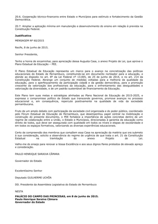20.6. Cooperação técnico-financeira entre Estado e Municípios para estímulo e fortalecimento da Gestão
Democrática.
20.7. Ampliar a aplicação mínima em manutenção e desenvolvimento do ensino em relação à prevista na
Constituição Federal.
Justificativa
MENSAGEM Nº 60/2015
Recife, 8 de junho de 2015.
Senhor Presidente,
Tenho a honra de encaminhar, para apreciação dessa Augusta Casa, o anexo Projeto de Lei, que aprova o
Plano Estadual de Educação – PEE.
O Plano Estadual de Educação representa um marco para o avanço na concretização das políticas
educacionais do Estado de Pernambuco, constituindo-se em documento norteador para a educação, e
atende ao disposto no art. 8º da Lei Federal nº 13.005, de 25 de junho de 2014, e no art. 214 da
Constituição Federal. Abrange um conjunto de medidas voltadas para a melhoria da qualidade da
educação, para o aperfeiçoamento da participação cidadã e da gestão democrática, para a promoção
crescente da valorização dos profissionais da educação, para o enfrentamento das desigualdades e
valorização da diversidade, e de um padrão sustentável de financiamento da Educação.
Este Plano tem suas metas e estratégias alinhadas ao Plano Nacional de Educação de 2015-2025, e
expressa o compromisso político de Estado que transcende governos, promove avanços no processo
educacional e, em consequência, repercute positivamente na qualidade de vida da sociedade
pernambucana.
Fruto de um amplo debate com participação da sociedade civil organizada e do poder público, coordenado
pelo Fórum Estadual de Educação de Pernambuco, que desempenhou papel central na mobilização e
construção do presente documento, o PEE fortalece a importância de ações concretas dentro de um
regime de colaboração entre a União, o Estado e Municípios, direcionadas à garantia da educação como
direito de todos, que deve ser assegurada com qualidade em todos os níveis e etapas de escolaridade e
em todos os espaços formativos, valorizando as diversas experiências educacionais.
Certo da compreensão dos membros que compõem essa Casa na apreciação da matéria que ora submeto
à sua consideração, solicito a observância do regime de urgência de que trata o art. 21 da Constituição
Estadual na tramitação do anexo Projeto de Lei.
Valho-me do ensejo para renovar a Vossa Excelência e aos seus dignos Pares protestos de elevado apreço
e consideração.
PAULO HENRIQUE SARAIVA CÂMARA
Governador do Estado
Excelentíssimo Senhor
Deputado GUILHERME UCHÔA
DD. Presidente da Assembleia Legislativa do Estado de Pernambuco
NESTA
PALÁCIO DO CAMPO DAS PRINCESAS, em 8 de junho de 2015.
Paulo Henrique Saraiva Câmara
Governador do Estado
 