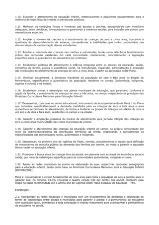 1.10. Expandir o atendimento da educação infantil, reestruturando e adquirindo equipamentos para a
melhoria da rede física de creches e pré-escolas públicas.
1.11. Melhorar as condições físicas e humanas das escolas e creches, equipando-as com mobiliário
adequado, salas temáticas, brinquedoteca e garantindo a merenda escolar, para inclusão dos alunos com
necessidades especiais.
1.12. Ampliar o número de creches e o atendimento às crianças de zero a cinco anos, buscando a
qualidade do desenvolvimento de saberes, competências e habilidades que terão continuidade nas
demais etapas de escolarização desses estudantes.
1.13. Ampliar a matrícula das crianças nas creches e pré-escolas, tendo como referência levantamento
prévio das demandas existentes em cada comunidade, obedecendo, principalmente, à legislação
específica sobre o quantitativo de estudantes por professor.
1.14. Estabelecer políticas de atendimento à infância integrada entre os setores da educação, saúde,
conselhos de direito, justiça e assistência social, na manutenção, expansão, administração e avaliação
das instituições de atendimento às crianças de zero a cinco anos, a partir da aprovação deste Plano.
1.15. Verificar, anualmente, a demanda manifesta da população de zero a três anos no Estado de
Pernambuco, especificando o quantitativo da população residente no campo (quilombola, indígenas,
ciganos e outros) e na cidade.
1.16. Estabelecer metas e estratégias nos planos municipais de educação, que garantam, conforme a
opção da família, o atendimento às crianças de zero a três anos, no campo, respeitando os princípios das
Diretrizes Curriculares Nacionais para Educação Infantil.
1.17. Desenvolver, com base no censo educacional, instrumento de acompanhamento da Meta 1 do Plano
que considere quantitativamente a demanda manifesta para as crianças de zero a três anos e seus
respectivos percentuais de atendimento, de forma a destacar os grupos de crianças em idades de zero a
um ano e de dois a três anos, residentes no campo e na cidade.
1.18. Garantir a ampliação gradativa do horário de atendimento para jornada integral das crianças de
zero a cinco anos matriculadas nas redes municipais de ensino.
1.19. Garantir o atendimento das crianças da educação infantil do campo na própria comunidade por
meio do redimensionamento da distribuição territorial da oferta, respeitando e considerando as
especificidades das comunidades rurais, quilombolas e indígenas.
1.20. Estabelecer, no primeiro ano de vigência do Plano, normas, procedimentos e prazos para definição
de mecanismos de consulta pública da demanda das famílias por creche, de modo a garantir a equidade
étnico-racial na educação infantil.
1.21. Promover a busca ativa de crianças fora da escola, em parceria com as áreas de assistência social e
saúde, por meio de estratégias específicas para as comunidades quilombolas, indígenas e rurais.
1.22. Apoiar as redes municipais de ensino na elaboração de suas respectivas propostas pedagógicas
para a educação infantil, tendo como base as Diretrizes Curriculares Nacionais para a Educação Infantil
(DCNEI/2009).
Meta 2: Universalizar o ensino fundamental de nove anos para toda a população de seis a catorze anos e
garantir que, no mínimo, 94,3% (noventa e quatro vírgula três por cento) dos alunos concluam essa
etapa na idade recomendada até o último ano de vigência deste Plano Estadual de Educação – PEE.
Estratégias:
2.1. Reorganizar as redes estaduais e municipais com um levantamento da demanda e celebração de
termo de colaboração entre Estado e municípios para garantir o acesso e a permanência do estudante
com qualidade social, atendendo a toda solicitação e criando mecanismo para acompanhar a permanência
do estudante na escola.
 