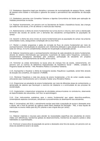 2.2. Estabelecer dispositivo legal que discipline o processo de municipalização de espaços físicos, cessão
de pessoal entre Estado e municípios e garantia de acesso e permanência dos estudantes da educação
básica.
2.3. Estabelecer parcerias com Conselhos Tutelares e Agentes Comunitários de Saúde para aplicação de
medidas preventivas na escola.
2.4. Realizar levantamento, em parceria com as Secretarias de Saúde e Assistência Social, das crianças
que estão fora da escola, a fim de efetivar a matrícula das mesmas.
2.5. Redimensionar a oferta do ensino fundamental nos turnos diurno e noturno, bem como a distribuição
territorial das escolas de acordo com a demanda dos estudantes correspondente às populações do
campo.
2.6. Garantir a oferta dos anos iniciais do ensino fundamental para as populações do campo nas próprias
comunidades rurais, assegurando a ampliação até os anos finais.
2.7. Manter e ampliar programas e ações de correção de fluxo de ensino fundamental por meio do
acompanhamento individualizado do estudante com rendimento defasado e pela adoção de práticas como
aulas de reforço, no turno complementar, estudos de recuperação e progressão parcial.
2.8. Elaborar mecanismos para o acompanhamento individual de cada estudante do ensino fundamental,
através de sistema informatizado que apresente cruzamento de dados sobre frequência, conteúdos e
procedimentos pedagógicos abordados pelo professor, participação do estudante em projetos
complementares, acompanhamento da família, entre outros.
2.9. Fomentar as visitas domiciliares na busca ativa de crianças fora da escola, rotineiramente, em
parceria com os Centros de Referência Especializados de Assistência Social - CREAS, unidades do
Programa Saúde da Família – PSF, Ministério Público e Conselhos Tutelares.
2.10. Acompanhar e fiscalizar a oferta de transporte escolar, frequência e qualidade, sendo feito através
da atuação dos conselhos, em especial o FUNDEB.
2.11. Monitorar frequência e nota dos alunos do ensino fundamental, a fim de evitar evasão escolar,
articulando esse monitoramento com o Conselho Tutelar e/ou Ministério Público.
2.12. Proporcionar ao estudante do ensino fundamental, por meio de diferentes áreas do conhecimento, a
apropriação de saberes que favoreçam o exercício da cidadania e a continuidade de seu processo de
escolarização.
2.13. Implementar e desenvolver programas de atividades extracurriculares no contraturno, observando
as especificidades dos educandos, com foco na aprendizagem.
2.14. Criar instrumentos avaliativos para o ensino fundamental que sejam descritivo-analíticos,
contemplando aspectos conceituais, atitudinais e procedimentais do desempenho dos estudantes.
Meta 3: Universalizar, até 2016, o atendimento escolar para toda a população de quinze a dezessete anos
e elevar, até o final do período de vigência deste Plano Estadual de Educação - PEE, a taxa líquida de
matrículas no ensino médio para 82,2% (oitenta e dois vírgula dois por cento).
Estratégias:
3.1. Elaborar materiais e recursos para atender às necessidades específicas dos estudantes do ensino
médio com deficiências, transtornos globais do desenvolvimento, transtornos do espectro autista e altas
habilidades ou superdotações.
3.2. Promover a busca ativa da população de quinze a dezessete anos fora da escola, em parceria com as
áreas da assistência social e da saúde.
 