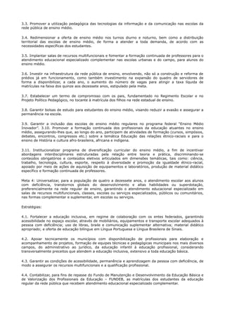3.3. Promover a utilização pedagógica das tecnologias da informação e da comunicação nas escolas da
rede pública de ensino médio.
3.4. Redimensionar a oferta de ensino médio nos turnos diurno e noturno, bem como a distribuição
territorial das escolas de ensino médio, de forma a atender a toda demanda, de acordo com as
necessidades específicas dos estudantes.
3.5. Implantar salas de recursos multifuncionais e fomentar a formação continuada de professores para o
atendimento educacional especializado complementar nas escolas urbanas e do campo, para alunos do
ensino médio.
3.6. Investir na infraestrutura da rede pública de ensino, envolvendo, não só a construção e reforma de
prédios já em funcionamento, como também investimento na expansão do quadro de servidores de
forma a disponibilizar, a cada ano, o aumento do número de vagas para atingir a taxa líquida de
matrículas na faixa dos quinze aos dezessete anos, estipulado pela meta.
3.7. Estabelecer um termo de compromisso com os pais, fundamentado no Regimento Escolar e no
Projeto Político Pedagógico, no tocante à matrícula dos filhos na rede estadual de ensino.
3.8. Garantir bolsas de estudo para estudantes do ensino médio, visando reduzir a evasão e assegurar a
permanência na escola.
3.9. Garantir a inclusão das escolas de ensino médio regulares no programa federal “Ensino Médio
Inovador”. 3.10. Promover a formação continuada dos profissionais da educação atuantes no ensino
médio, assegurando-lhes que, ao longo do ano, participem de atividades de formação (cursos, simpósios,
debates, encontros, congressos etc.) sobre a temática Educação das relações étnico-raciais e para o
ensino de História e cultura afro-brasileira, africana e indígena.
3.11. Institucionalizar programa de diversificação curricular do ensino médio, a fim de incentivar
abordagens interdisciplinares estruturadas pela relação entre teoria e prática, discriminando-se
conteúdos obrigatórios e conteúdos eletivos articulados em dimensões temáticas, tais como: ciência,
trabalho, tecnologia, cultura, esporte, respeito à diversidade e promoção da igualdade étnico-racial,
apoiado por meio de ações de aquisição de equipamentos e laboratórios, produção de material didático
específico e formação continuada de professores.
Meta 4: Universalizar, para a população de quatro a dezessete anos, o atendimento escolar aos alunos
com deficiência, transtornos globais do desenvolvimento e altas habilidades ou superdotação,
preferencialmente na rede regular de ensino, garantindo o atendimento educacional especializado em
salas de recursos multifuncionais, classes, escolas ou serviços especializados, públicos ou comunitários,
nas formas complementar e suplementar, em escolas ou serviços.
Estratégias:
4.1. Fortalecer a educação inclusiva, em regime de colaboração com os entes federados, garantindo
acessibilidade no espaço escolar, através de mobiliários, equipamentos e transporte escolar adequados à
pessoa com deficiência; uso de libras, braile e comunicação suplementar alternativa; material didático
apropriado; e oferta de educação bilíngue em Língua Portuguesa e Língua Brasileira de Sinais.
4.2. Apoiar tecnicamente os municípios com disponibilização de profissionais para elaboração e
acompanhamento de projetos, formação de equipes técnicas e pedagógicas municipais nos mais diversos
campos, do administrativo ao jurídico, da educação infantil à educação profissional, considerando
transversalmente preceitos que atendem a educação inclusiva, extensivo a toda educação básica.
4.3. Garantir as condições de acessibilidade, permanência e aprendizagem da pessoa com deficiência, de
modo a assegurar os recursos multifuncionais e a qualificação profissional.
4.4. Contabilizar, para fins de repasse do Fundo de Manutenção e Desenvolvimento da Educação Básica e
de Valorização dos Profissionais da Educação – FUNDEB, as matrículas dos estudantes da educação
regular da rede pública que recebem atendimento educacional especializado complementar.
 