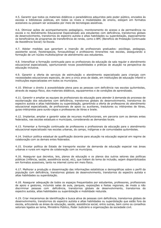 4.5. Garantir que todos os materiais didáticos e paradidáticos adquiridos pelo poder público, enviados às
escolas e bibliotecas públicas, em todos os níveis e modalidades de ensino, estejam em formatos
acessíveis ou possam ser acessados por meio de tecnologias assistivas.
4.6. Otimizar ações de acompanhamento pedagógico, monitoramento do acesso e da permanência na
escola e no Atendimento Educacional Especializado aos estudantes com deficiência, transtornos globais
de desenvolvimento, transtornos do espectro autista e altas habilidades ou superdotação, especialmente
os beneficiários de programas de transferência de renda, como o BPC (Benefício de Prestação Continuada
da Assistência Social) na Escola.
4.7. Adotar medidas que garantam a inserção de profissionais graduados: psicólogo, pedagogo,
assistente social, fisioterapeuta, fonoaudiólogo e professores itinerantes nas escolas, assegurando a
formação de um núcleo multidisciplinar de atendimento aos estudantes.
4.8. Intensificar a formação continuada para os profissionais da educação da sala regular e atendimento
educacional especializado, oportunizando novas possibilidades e práticas de atuação na perspectiva da
educação inclusiva.
4.9. Garantir a oferta de serviços de estimulação e atendimento especializado para crianças com
necessidades educacionais especiais, de zero a cinco anos de idade, em instituições de educação infantil e
instituições especializadas em todos os municípios.
4.10. Efetivar o direito à acessibilidade plena para as pessoas com deficiência nas escolas quilombolas,
através do espaço físico, dos materiais didáticos, equipamentos e de condições de aprendizado.
4.11. Garantir e ampliar as equipes de profissionais da educação para atender à demanda do processo de
escolarização dos estudantes com deficiência, transtornos globais do desenvolvimento, transtornos do
espectro autista e altas habilidades ou superdotação, garantindo a oferta de professores do atendimento
educacional especializado, de profissionais de apoio ou auxiliares, tradutores ou intérpretes de libras,
guias-intérpretes para surdo-cegos e professores de libras e braile.
4.12. Implantar, ampliar e garantir salas de recursos multifuncionais, em parceria com os demais entes
federados, nas escolas estaduais e municipais, considerando as demandas locais.
4.13. Fomentar a formação continuada de professores e profissionais da educação para o atendimento
educacional especializado nas escolas urbanas, do campo, indígenas e de comunidades quilombolas.
4.14. Instituir política estadual de qualificação docente para atuação na educação especial em regime de
colaboração com os demais entes federados.
4.15. Encetar política de Estado de transporte escolar da demanda de educação especial nas áreas
urbanas e rurais em regime de colaboração com os municípios.
4.16. Assegurar que decretos, leis, planos de educação e os planos dos outros setores das políticas
públicas (infância, saúde, assistência social, etc), que tratam do tema da inclusão, sejam disponibilizados
em formatos acessíveis, tanto na internet como em meio físico.
4.17. Melhorar a produção e disseminação das informações estatísticas e demográficas sobre o perfil da
população com deficiência, transtornos globais de desenvolvimento, transtornos do espectro autista e
altas habilidades ou superdotação.
4.18. Assegurar adequação de todos os espaços frequentados por estudantes, professores, profissionais
de apoio e gestores, incluindo salas de aula, parques, exposições e festas regionais, de modo a não
discriminar pessoas com deficiência, transtornos globais de desenvolvimento, transtornos do
espectro autista, altas habilidades ou superdotação e mobilidade reduzida.
4.19. Criar mecanismos de identificação e busca ativa de pessoas com deficiência, transtornos globais de
desenvolvimento, transtornos do espectro autista e altas habilidades ou superdotação que estão fora da
escola, articulando as áreas da educação, saúde, assistência social, entre outras, bem como os conselhos
setoriais ligados ao tema, Ministério Público, Poder Judiciário e organizações da sociedade civil.
 