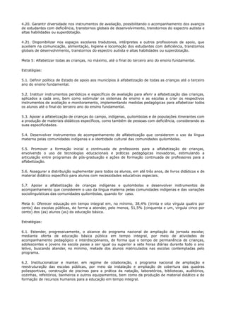 4.20. Garantir diversidade nos instrumentos de avaliação, possibilitando o acompanhamento dos avanços
de estudantes com deficiência, transtornos globais de desenvolvimento, transtornos do espectro autista e
altas habilidades ou superdotação.
4.21. Disponibilizar nos espaços escolares tradutores, intérpretes e outros profissionais de apoio, que
auxiliem na comunicação, alimentação, higiene e locomoção dos estudantes com deficiência, transtornos
globais de desenvolvimento, transtornos do espectro autista e altas habilidades ou superdotação.
Meta 5: Alfabetizar todas as crianças, no máximo, até o final do terceiro ano do ensino fundamental.
Estratégias:
5.1. Definir política de Estado de apoio aos municípios à alfabetização de todas as crianças até o terceiro
ano do ensino fundamental.
5.2. Instituir instrumentos periódicos e específicos de avaliação para aferir a alfabetização das crianças,
aplicados a cada ano, bem como estimular os sistemas de ensino e as escolas a criar os respectivos
instrumentos de avaliação e monitoramento, implementando medidas pedagógicas para alfabetizar todos
os alunos até o final do terceiro ano do ensino fundamental.
5.3. Apoiar a alfabetização de crianças do campo, indígenas, quilombolas e de populações itinerantes com
a produção de materiais didáticos específicos, como também de pessoas com deficiência, considerando as
suas especificidades.
5.4. Desenvolver instrumentos de acompanhamento de alfabetização que considerem o uso da língua
materna pelas comunidades indígenas e a identidade cultural das comunidades quilombolas.
5.5. Promover a formação inicial e continuada de professores para a alfabetização de crianças,
envolvendo o uso de tecnologias educacionais e práticas pedagógicas inovadoras, estimulando a
articulação entre programas de pós-graduação e ações de formação continuada de professores para a
alfabetização.
5.6. Assegurar a distribuição suplementar para todos os alunos, em até três anos, de livros didáticos e de
material didático específico para alunos com necessidades educativas especiais.
5.7. Apoiar a alfabetização de crianças indígenas e quilombolas e desenvolver instrumentos de
acompanhamento que considerem o uso da língua materna pelas comunidades indígenas e das variações
sociolinguísticas das comunidades quilombolas, quando for caso.
Meta 6: Oferecer educação em tempo integral em, no mínimo, 38,4% (trinta e oito vírgula quatro por
cento) das escolas públicas, de forma a atender, pelo menos, 51,5% (cinquenta e um, vírgula cinco por
cento) dos (as) alunos (as) da educação básica.
Estratégias:
6.1. Estender, progressivamente, o alcance do programa nacional de ampliação da jornada escolar,
mediante oferta de educação básica pública em tempo integral, por meio de atividades de
acompanhamento pedagógico e interdisciplinares, de forma que o tempo de permanência de crianças,
adolescentes e jovens na escola passe a ser igual ou superior a sete horas diárias durante todo o ano
letivo, buscando atender, no mínimo, metade dos alunos matriculados nas escolas contempladas pelo
programa.
6.2. Institucionalizar e manter, em regime de colaboração, o programa nacional de ampliação e
reestruturação das escolas públicas, por meio da instalação e ampliação de cobertura das quadras
poliesportivas, construção de piscinas para a prática da natação, laboratórios, bibliotecas, auditórios,
cozinhas, refeitórios, banheiros e outros equipamentos, bem como da produção de material didático e de
formação de recursos humanos para a educação em tempo integral.
 