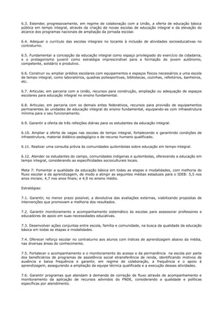 6.3. Estender, progressivamente, em regime de colaboração com a União, a oferta de educação básica
pública em tempo integral, através da criação de novas escolas de educação integral e da elevação do
alcance dos programas nacionais de ampliação da jornada escolar.
6.4. Adequar o currículo das escolas integrais no tocante à inclusão de atividades socioeducativas no
contraturno.
6.5. Fundamentar a concepção da educação integral como espaço privilegiado do exercício da cidadania,
e o protagonismo juvenil como estratégia imprescindível para a formação do jovem autônomo,
competente, solidário e produtivo.
6.6. Construir ou ampliar prédios escolares com equipamentos e espaços físicos necessários a uma escola
de tempo integral, como laboratórios, quadras poliesportivas, bibliotecas, cozinhas, refeitórios, banheiros,
etc.
6.7. Articular, em parceria com a União, recursos para construção, ampliação ou adequação de espaços
escolares para educação integral no ensino fundamental.
6.8. Articular, em parceria com os demais entes federativos, recursos para provisão de equipamentos
permanentes às unidades de educação integral do ensino fundamental, equipando-as com infraestrutura
mínima para o seu funcionamento.
6.9. Garantir a oferta de três refeições diárias para os estudantes da educação integral.
6.10. Ampliar a oferta de vagas nas escolas de tempo integral, fortalecendo e garantindo condições de
infraestrutura, material didático-pedagógico e de recurso humano qualificado.
6.11. Realizar uma consulta prévia às comunidades quilombolas sobre educação em tempo integral.
6.12. Atender os estudantes do campo, comunidades indígenas e quilombolas, oferecendo a educação em
tempo integral, considerando as especificidades socioculturais locais.
Meta 7: Fomentar a qualidade da educação básica em todas as etapas e modalidades, com melhoria do
fluxo escolar e da aprendizagem, de modo a atingir as seguintes médias estaduais para o IDEB: 5,5 nos
anos iniciais; 4,7 nos anos finais; e 4,9 no ensino médio.
Estratégias:
7.1. Garantir, no menor prazo possível, a devolutiva das avaliações externas, viabilizando propostas de
intervenções que promovam a melhoria dos resultados.
7.2. Garantir monitoramento e acompanhamento sistemático às escolas para assessorar professores e
educadores de apoio em suas necessidades educativas.
7.3. Desenvolver ações conjuntas entre escola, família e comunidade, na busca da qualidade da educação
básica em todas as etapas e modalidades.
7.4. Oferecer reforço escolar no contraturno aos alunos com índices de aprendizagem abaixo da média,
nas diversas áreas do conhecimento.
7.5. Fortalecer o acompanhamento e o monitoramento do acesso e da permanência na escola por parte
dos beneficiários de programas de assistência social etransferência de renda, identificando motivos de
ausência e baixa frequência e garantir, em regime de colaboração, a frequência e o apoio à
aprendizagem, assegurando a ampliação da equipe técnica qualificada e a execução dessas atividades.
7.6. Garantir programas que atendam à demanda de correção de fluxo através de acompanhamento e
monitoramento da aplicação de recursos advindos do FNDE, considerando a qualidade e políticas
específicas por atendimento.
 