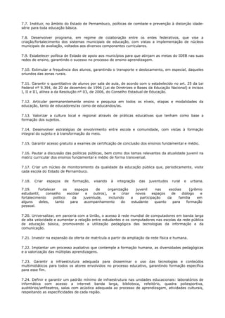 7.7. Instituir, no âmbito do Estado de Pernambuco, políticas de combate e prevenção à distorção idade-
série para toda educação básica.
7.8. Desenvolver programa, em regime de colaboração entre os entes federativos, que vise a
criação/fortalecimento dos sistemas municipais de educação, com vistas a implementação de núcleos
municipais de avaliação, voltados aos diversos componentes curriculares.
7.9. Estabelecer política de Estado de apoio aos municípios para que atinjam as metas do IDEB nas suas
redes de ensino, garantindo o sucesso no processo de ensino-aprendizagem.
7.10. Estimular a frequência dos alunos, garantindo o transporte e deslocamento, em especial, daqueles
oriundos das zonas rurais.
7.11. Garantir o quantitativo de alunos por sala de aula, de acordo com o estabelecido no art. 25 da Lei
Federal nº 9.394, de 20 de dezembro de 1996 (Lei de Diretrizes e Bases da Educação Nacional) e incisos
I, II e III, alínea a da Resolução nº 03, de 2006, do Conselho Estadual de Educação.
7.12. Articular permanentemente ensino e pesquisa em todos os níveis, etapas e modalidades da
educação, tanto de educadores/as como de educandos/as.
7.13. Valorizar a cultura local e regional através de práticas educativas que tenham como base a
formação dos sujeitos.
7.14. Desenvolver estratégias de envolvimento entre escola e comunidade, com vistas à formação
integral do sujeito e à transformação do meio.
7.15. Garantir acesso gratuito a exames de certificação de conclusão dos ensinos fundamental e médio.
7.16. Pautar a discussão das políticas públicas, bem como dos temas relevantes da atualidade juvenil na
matriz curricular dos ensinos fundamental e médio de forma transversal.
7.17. Criar um núcleo de monitoramento da qualidade da educação pública que, periodicamente, visite
cada escola do Estado de Pernambuco.
7.18. Criar espaços de formação, visando à integração das juventudes rural e urbana.
7.19. Fortalecer os espaços de organização juvenil nas escolas (grêmio
estudantil, conselho escolar e outros), e criar novos espaços de diálogo e
fortalecimento político da juventude, incluindo a participação da família em
alguns deles, tanto para acompanhamento do estudante quanto para formação
pessoal.
7.20. Universalizar, em parceria com a União, o acesso à rede mundial de computadores em banda larga
de alta velocidade e aumentar a relação entre estudantes e os computadores nas escolas da rede pública
de educação básica, promovendo a utilização pedagógica das tecnologias da informação e da
comunicação.
7.21. Investir na expansão da oferta de matrícula a partir da ampliação da rede física e humana.
7.22. Implantar um processo avaliativo que contemple a formação humana, as diversidades pedagógicas
e a valorização das múltiplas aprendizagens.
7.23. Garantir a infraestrutura adequada para disseminar o uso das tecnologias e conteúdos
multimidiáticos para todos os atores envolvidos no processo educativo, garantindo formação específica
para esse fim.
7.24. Definir e garantir um padrão mínimo de infraestrutura nas unidades educacionais: laboratórios de
informática com acesso a internet banda larga, biblioteca, refeitório, quadra poliesportiva,
auditórios/anfiteatros, salas com acústica adequada ao processo de aprendizagem, atividades culturais,
respeitando as especificidades de cada região.
 