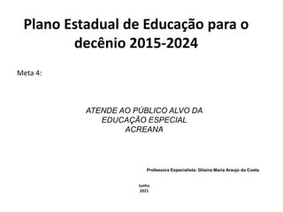 Plano Estadual de Educação para o
decênio 2015-2024
Meta 4:
ATENDE AO PÚBLICO ALVO DA
EDUCAÇÃO ESPECIAL
ACREANA
Professora Especialista: Dilaina Maria Araujo da Costa
Junho
2021
 