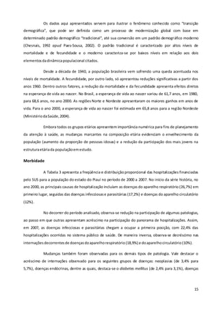 15
Os dados aqui apresentados servem para ilustrar o fenômeno conhecido como “transição
demográfica”, que pode ser definida como um processo de modernização global com base em
determinado padrão demográfico “tradicional”, até sua conversão em um padrão demográfico moderno
(Chesnais, 1992 apud Paes-Sousa, 2002). O padrão tradicional é caracterizado por altos níveis de
mortalidade e de fecundidade e o moderno caracteriza-se por baixos níveis em relação aos dois
elementosdadinâmicapopulacional citados.
Desde a década de 1940, a população brasileira vem sofrendo uma queda acentuada nos
níveis de mortalidade. A fecundidade, por outro lado, só apresentou reduções significativas a partir dos
anos 1960. Dentro outros fatores, a redução da mortalidade e da fecundidade apresenta efeitos diretos
na esperança de vida ao nascer. No Brasil, a esperança de vida ao nascer variou de 61,7 anos, em 1980,
para 68,6 anos, no ano 2000. As regiões Norte e Nordeste apresentaram os maiores ganhos em anos de
vida. Para o ano 2000, a esperança de vida ao nascer foi estimada em 65,8 anos para a região Nordeste
(MinistériodaSaúde,2004).
Embora todos os grupos etários apresentem importância numérica para fins de planejamento
da atenção à saúde, as mudanças marcantes na composição etária evidenciam o envelhecimento da
população (aumento da proporção de pessoas idosas) e a redução da participação dos mais jovens na
estruturaetáriada populaçãoemestudo.
Morbidade
A Tabela 3 apresenta a freqüência e distribuição proporcional das hospitalizações financiadas
pelo SUS para a população do estado do Piauí no período de 2000 a 2007. No início da série história, no
ano 2000, as principais causas de hospitalização incluíam as doenças do aparelho respiratório (26,7%) em
primeiro lugar, seguidas das doenças infecciosase parasitárias (17,2%) e doenças do aparelho circulatório
(12%).
No decorrer do período analisado, observa-se redução na participação de algumas patologias,
ao passo em que outras apresentam acréscimo na participação do panorama de hospitalizações. Assim,
em 2007, as doenças infecciosas e parasitárias chegam a ocupar a primeira posição, com 22,4% das
hospitalizações ocorridas no sistema público de saúde. De maneira inversa, observa-se decréscimo nas
internaçõesdecorrentesde doençasdoaparelhorespiratório(18,9%) e doaparelhocirculatório(10%).
Mudanças também foram observadas para os demais tipos de patologia. Vale destacar o
acréscimo de internações observado para os seguintes grupos de doenças: neoplasias (de 3,4% para
5,7%), doenças endócrinas, dentre as quais, destaca-se o diabetes mellitus (de 2,4% para 3,1%), doenças
 