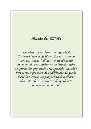 2
Missão da SES/Pi
“ Coordenar e implementar a gestão do
Sistema Único de Saúde no Estado, visando
garantir a acessibilidade, o atendimento
humanizado e resolutivo no âmbito das ações
de promoção, prevenção e recuperação da saúde,
bem como, o processo de qualificação da gestão
local do Sistema, na perspectiva de melhoria
dos indicadores de saúde e da qualidade
de vida da população”.
 