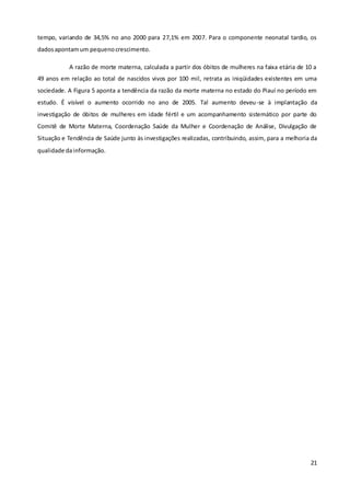21
tempo, variando de 34,5% no ano 2000 para 27,1% em 2007. Para o componente neonatal tardio, os
dadosapontamum pequenocrescimento.
A razão de morte materna, calculada a partir dos óbitos de mulheres na faixa etária de 10 a
49 anos em relação ao total de nascidos vivos por 100 mil, retrata as iniqüidades existentes em uma
sociedade. A Figura 5 aponta a tendência da razão da morte materna no estado do Piauí no período em
estudo. É visível o aumento ocorrido no ano de 2005. Tal aumento deveu-se à implantação da
investigação de óbitos de mulheres em idade fértil e um acompanhamento sistemático por parte do
Comitê de Morte Materna, Coordenação Saúde da Mulher e Coordenação de Análise, Divulgação de
Situação e Tendência de Saúde junto às investigações realizadas, contribuindo, assim, para a melhoria da
qualidade dainformação.
 