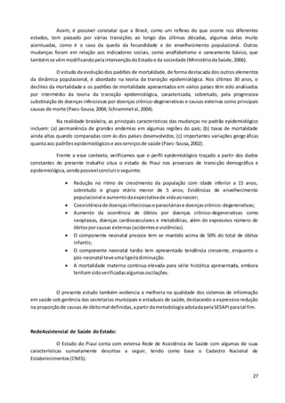 27
Assim, é possível constatar que o Brasil, como um reflexo do que ocorre nos diferentes
estados, tem passado por várias transições ao longo das últimas décadas, algumas delas muito
acentuadas, como é o caso da queda da fecundidade e do envelhecimento populacional. Outras
mudanças foram em relação aos indicadores sociais, como analfabetismo e saneamento básico, que
tambémse vêmmodificandopelaintervençãodoEstadoe da sociedade (MinistériodaSaúde,2006).
O estudo da evolução dos padrões de mortalidade, de forma destacada dos outros elementos
da dinâmica populacional, é abordado na teoria da transição epidemiológica. Nos últimos 30 anos, o
declínio da mortalidade e os padrões de mortalidade apresentados em vários países têm sido analisados
por intermédio da teoria da transição epidemiológica, caracterizada, sobretudo, pela progressiva
substituição de doenças infecciosas por doenças crônico-degenerativas e causas externas como principais
causas de morte (Paes-Sousa,2004; Schrammetal,2004).
Na realidade brasileira, as principais características das mudanças no padrão epidemiológico
incluem: (a) permanência de grandes endemias em algumas regiões do país; (b) taxas de mortalidade
ainda altas quando comparadas com às dos países desenvolvidos; (c) importantes variações geográficas
quantoaos padrõesepidemiológicose aosserviçosde saúde (Paes-Sousa,2002).
Frente a esse contexto, verificamos que o perfil epidemiológico traçado a partir dos dados
constantes do presente trabalho situa o estado do Piauí nos processos de transição demográfica e
epidemiológica,sendopossívelconcluiroseguinte:
 Redução no ritmo de crescimento da população com idade inferior a 15 anos,
sobretudo o grupo etário menor de 5 anos; Evidências de envelhecimento
populacional e aumentodaexpectativade vidaaonascer;
 Coexistênciade doençasinfecciosase parasitáriase doençascrônico-degenerativas;
 Aumento da ocorrência de óbitos por doenças crônico-degenerativas como
neoplasias, doenças cardiovasculares e metabólicas, além do expressivo número de
óbitosporcausas externas(acidentese violências).
 O componente neonatal precoce tem se mantido acima de 50% do total de óbitos
infantis;
 O componente neonatal tardio tem apresentado tendência crescente, enquanto o
pós-neonatal teveumaligeiradiminuição.
 A mortalidade materna continua elevada para série histórica apresentada, embora
tenhamsidoverificadasalgumasoscilações.
O presente estudo também evidencia a melhoria na qualidade dos sistemas de informação
em saúde sob gerência das secretarias municipais e estaduais de saúde, destacando a expressiva redução
na proporçãode causas de óbitomal definidas,apartirdametodologiaadotadapelaSESAPIparatal fim.
RedeAssistencial de Saúde do Estado:
O Estado do Piauí conta com extensa Rede de Assistência de Saúde com algumas de suas
características sumariamente descritas a seguir, tendo como base o Cadastro Nacional de
Estabelecimentos(CNES).
 