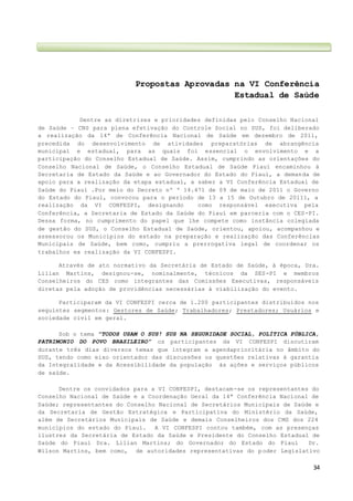 34
Propostas Aprovadas na VI Conferência
Estadual de Saúde
Dentre as diretrizes e prioridades definidas pelo Conselho Nacional
de Saúde – CNS para plena efetivação do Controle Social no SUS, foi deliberado
a realização da 14ª de Conferência Nacional de Saúde em dezembro de 2011,
precedida do desenvolvimento de atividades preparatórias de abrangência
municipal e estadual, para as quais foi essencial o envolvimento e a
participação do Conselho Estadual de Saúde. Assim, cumprindo as orientações do
Conselho Nacional de Saúde, o Conselho Estadual de Saúde Piauí encaminhou à
Secretaria de Estado da Saúde e ao Governador do Estado do Piauí, a demanda de
apoio para a realização da etapa estadual, a saber a VI Conferência Estadual de
Saúde do Piauí .Por meio do Decreto nº º 14.471 de 09 de maio de 2011 o Governo
do Estado do Piauí, convocou para o período de 13 a 15 de Outubro de 20111, a
realização da VI CONFESPI, designando como responsável executiva pela
Conferência, a Secretaria de Estado da Saúde do Piauí em parceria com o CES-PI.
Dessa forma, no cumprimento do papel que lhe compete como instância colegiada
de gestão do SUS, o Conselho Estadual de Saúde, orientou, apoiou, acompanhou e
assessorou os Municípios do estado na preparação e realização das Conferências
Municipais de Saúde, bem como, cumpriu a prerrogativa legal de coordenar os
trabalhos ea realização da VI CONFESPI.
Através de ato normativo da Secretária de Estado de Saúde, à época, Dra.
Lilian Martins, designou-se, nominalmente, técnicos da SES-PI e membros
Conselheiros do CES como integrantes das Comissões Executivas, responsáveis
diretas pela adoção de providências necessárias à viabilização do evento.
Participaram da VI CONFESPI cerca de 1.200 participantes distribuídos nos
seguintes segmentos: Gestores de Saúde; Trabalhadores; Prestadores; Usuários e
sociedade civil em geral.
Sob o tema ”TODOS USAM O SUS! SUS NA SEGURIDADE SOCIAL, POLÍTICA PÚBLICA,
PATRIMONIO DO POVO BRASILEIRO” os participantes da VI CONFESPI discutiram
durante três dias diversos temas que integram a agendaprioritária no âmbito do
SUS, tendo como eixo orientador das discussões os questões relativas à garantia
da Integralidade e da Acessibilidade da população às ações e serviços públicos
de saúde.
Dentre os convidados para a VI CONFESPI, destacam-se os representantes do
Conselho Nacional de Saúde e a Coordenação Geral da 14ª Conferência Nacional de
Saúde; representantes do Conselho Nacional de Secretários Municipais de Saúde e
da Secretaria de Gestão Estratégica e Participativa do Ministério da Saúde,
além de Secretários Municipais de Saúde e demais Conselheiros dos CMS dos 224
municípios do estado do Piauí. A VI CONFESPI contou também, com as presenças
ilustres da Secretária de Estado da Saúde e Presidente do Conselho Estadual de
Saúde do Piauí Dra. Lilian Martins; do Governador do Estado do Piauí Dr.
Wilson Martins, bem como, de autoridades representativas do p oder Legislativo
 