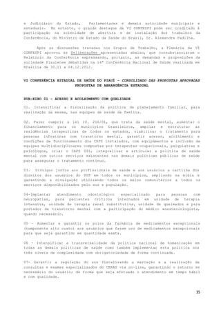 35
e Judiciário do Estado, Parlamentares e demais autoridade municipais e
estaduais. No entanto, o grande destaque da VI CONFESPI pode ser creditado à
participação na solenidade de abertura e de instalação dos trabalhos da
Conferência, do Ministro de Estado da Saúde do Brasil, Dr. Alexandre Padilha.
Após as discussões travadas nos Grupos de Trabalho, a Plenária da VI
CONFESPI aprovou as Deliberações apresentadas abaixo, que consubstanciaram o
Relatório da Conferência expressando, portanto, as demandas e proposições da
sociedade Piauiense debatidas na 14ª Conferência Nacional de Saúde realizada em
Brasília de 30.11 a 04.12.2012.
VI CONFERÊNCIA ESTADUAL DE SAÚDE DO PIAUÍ - CONSOLIDADO DAS PROPOSTAS APROVADAS
PROPOSTAS DE ABRANGÊNCIA ESTADUAL
SUB-EIXO 01 – ACESSO E ACOLHIMENTO COM QUALIDADE
01. Intensificar a fiscalização da política de planejamento familiar, para
realização da mesma, nas equipes de saúde da família.
02. Fazer cumprir a lei 10. 216/01, que trata da saúde mental, aumentar o
financiamento para os municípios brasileiros, ampliar e estruturar as
residências terapeuticas de todos os estados, viabilizar o tratamento para
pessoas infratoras com transtorno mental, garantir acesso, acolhimento e
condições de funcionamento dos CAPS instalados, com equipamentos e inclusão de
equipes multidisciplinares compostas por terapeutas ocupacionais, psiquiatras e
psicólogos, criar o CAPS III, integralizar e articular a politica de saúde
mental com outros serviços existentes nas demais políticas púb licas de saúde
para assegurar o tratamento contínuo.
03. Divulgar juntos aos profissionais de saúde e aos usuários a cartilha dos
direitos dos usuários do SUS em todos os municípios, ampliando na mídia e
garantindo a divulgação utilizando todos os meios comunitários a todos os
serviços disponibilizados pelo sus e população.
04-Implantar atendimento odontológico especializado para pessoas com
neuropatias, para pacientes críticos internados em unidade de terapia
intensiva, unidade de terapia renal substitutiva, unidade de queimados e para
portador de transtorno mental com a participação do médico anestesiologista,
quando necessário.
05 – Aumentar e garantir os polos da farmácia de medicamentos excepcionais
(componente alto custo) aos usuários que fazem uso de medicamentos excepcionais
para que seja garantido em quantidade exata.
06 - Intensificar a transversalidade da política nacional de humanização em
todas as demais políticas de saúde como também implementar esta política nos
três níveis de complexidade com obrigatoriedade de forma continuada.
07- Garantir a regulação do sus fiscalizando a marcação e a realização de
consultas e exames especializados do CERAS via on-line, garantindo o retorno se
necessário do usuário; de forma que seja efetuado o atendimento em tempo hábil
e com qualidade.
 