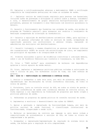 36
09. Implantar a notificaçãoreações adversas a medicamentos (RAM) e notificação
compulsória da toxoplasmose gestacional em todas as unidades de saúde.
11 – Implantar centros de reabilitação regionais para pessoas com hanseníase,
incluindo ações de prevenção e divulgação ao usuário sobre a doença, tratamento
e cura, e desenvolvimento de grupos educativos multiprofissionais para ex-
portadores, pessoas em tratamento e seus familiares com encontros quinzenais ou
mensais.
15. Garantir o funcionamento das farmácias nas unidades de saúde, nos moldes do
programa de “farmácia popular”, para assegurar aos usuários o recebimento da
medicação acompanhada da orientação do farmacêutico.
16 - Garantir a aquisição de desfibriladores automáticos (DEA), para agilizar o
socorro de pessoas infartadas em todos os serviços de saúde, acompanhada de
capacitação paralela aos profissionais e pessoas leigas, equipando as
ambulâncias dos municípios com desfibriladores.
17 - Garantir tratamento e exames diagnósticos as pessoas com doenças crônicas
não transmissíveis (DCNT) de acordo com estratificação de risco, em cumprimento
aos princípios da equidade e da integralidade do SUS.
18. Promover discussões a partir de evidências científicas e indicação médica,
sobre o uso de hormônios femininos por travestis e transexuais, na rede SUS.
19. Criar o “CAPS mulher” para atendimento de mulheres com dependências
químicas e outros agravos da saúde mental.
20. Criar, implantar e implementar políticas públicas voltadas à valorização da
vida e cultura da paz, nos diferentes ciclos da vida, nas três esferas de
governo.
SUB - EIXO 02 – PARTICIPAÇÃO DA COMUNIDADE E CONTROLE SOCIAL
1. Avaliar e acompanhar a cada dois anos, por meio de plenárias ampliadas, a
implementação das deliberações da última conferência realizada, em todos os
níveis de gestão.
2. Fortalecer, junto ao controle social do SUS, em todos os níveis de gestão o
papel das conferências de saúde como instâncias máximas do controle social, de
forma especial a sua importância na formulação de propostas que darão origem a
políticas públicas de saúde.
3. Referendar as propostas da agenda política do conselho nacional de saúde.
4. Implementar e monitorar o desenvolvimento das ações do CEREST.
5. Apoiar a aprovação e implantação da funcionalidade humana, por meio da
política nacional de saúde funcional e classificação internacional de
funcionalidade, incapacidade e saúde (cif).
6. Melhorar os mecanismos de controle que impeçam ou pelo menos inibam a
comercialização de procedimentos e serviços do SUS, em todos os níveis de
complexidade e de gestão.
7. Acompanhar a implantação/implementação da regulação do sistema único de
saúde, com ênfase para a regulação da alta complexidade.
 