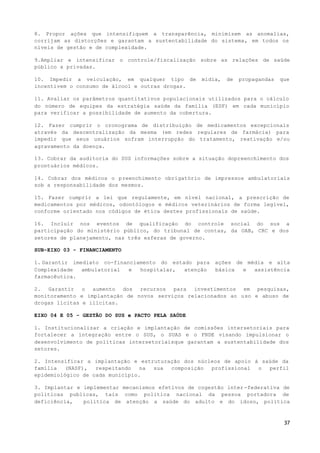 37
8. Propor ações que intensifiquem a transparência, minimizem as anomalias,
corrijam as distorções e garantam a sustentabilidade do sistema, em todos os
níveis de gestão e de complexidade.
9.Ampliar e intensificar o controle/fiscalização sobre as relações de saúde
público x privadas.
10. Impedir a veiculação, em qualquer tipo de mídia, de propagandas que
incentivem o consumo de álcool e outras drogas.
11. Avaliar os parâmetros quantitativos populacionais utilizados para o cálculo
do número de equipes da estratégia saúde da família (ESF) em cada município
para verificar a possibilidade de aumento da cobertura.
12. Fazer cumprir o cronograma de distribuição de medicamentos excepcionais
através da descentralização da mesma (em redes regulares de farmácia) para
impedir que seus usuários sofram interrupção do tratamento, reativação e/ou
agravamento da doença.
13. Cobrar da auditoria do SUS informações sobre a situação dopreenchimento dos
prontuários médicos.
14. Cobrar dos médicos o preenchimento obrigatório de impressos ambulatoriais
sob a responsabilidade dos mesmos.
15. Fazer cumprir a lei que regulamente, em nível nacional, a prescrição de
medicamentos por médicos, odontólogos e médicos veterinários de forma legível,
conforme orientado nos códigos de ética destes profissionais de saúde.
16. Incluir nos eventos de qualificação do controle social do sus a
participação do ministério público, do tribunal de contas, da OAB, CRC e dos
setores de planejamento, nas três esferas de governo.
SUB-EIXO 03 - FINANCIAMENTO
1. Garantir imediato co-financiamento do estado para ações de média e alta
Complexidade ambulatorial e hospitalar, atenção básica e assistência
farmacêutica.
2. Garantir o aumento dos recursos para investimentos em pesquisas,
monitoramento e implantação de novos serviços relacionados ao uso e abuso de
drogas lícitas e ilícitas.
EIXO 04 E 05 – GESTÃO DO SUS e PACTO PELA SAÚDE
1. Institucionalizar a criação e implantação de comissões intersetoriais para
fortalecer a integração entre o SUS, o SUAS e o FNDE visando impulsionar o
desenvolvimento de políticas intersetoriaisque garantam a sustentabilidade dos
setores.
2. Intensificar a implantação e estruturação dos núcleos de apoio à saúde da
família (NASF), respeitando na sua composição profissional o perfil
epidemiológico de cada município.
3. Implantar e implementar mecanismos efetivos de cogestão inter -federativa de
politicas publicas, tais como politica nacional da pessoa portadora de
deficiência, politica de atenção a saúde do adulto e do idoso, politica
 