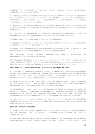 38
nacional de alimentação e nutrição, dentre outras, conforme prioridades
definidas no pacto pela saúde.
4. Garantir recursos federais para implantação e custeio em hospitais regionais
de referencia macro regional unidades de atenção a vitimas de queimaduras,
atendimento especializado (alta complexidade) em pneumologia, cardiologia,
neurologia, ortopedia e oncologia.
5. Ampliar e implementar serviço de atendimento móvel de urgência de acordo com
o plano nacional de urgências e emergências com garantia de co-financiamento
tripartite.
6. Implantar e implementar os complexos regulatórios estaduais através de
centrais de regulação garantindo a referência e a contra referência.
7. Fazer cumprir as leis para o controle do tabagismo.
8. Ampliar o programa academia da saúde para todos os municípios, fortalecendo
a política nacional de promoção da saúde.
9.Investir na infraestrutura dos hospitais de pequeno porte e implantar uma
política de custeio para garantir a resolutividade destes.
10. Implantar sistema estadual informatizado para a dispensação de
medicamentos, com controle de estoque.
11. Inaugurar imediatamente o hospital universitário da UFPI, e preencher as
vagas existentes (1200) para o seu pleno funcionamento com a contratação por
meio de concurso público, mediante contrato da lei 8112/90; 100% SUS.
SUB- EIXO 06 – SEGURIDADE SOCIAL E GESTÃO DA EDUCAÇÃO EM SAÚDE
1. Efetivar a integração entre a saúde, a assistência social e previdência
social, melhorando o acesso às informações sobre os benefícios da seguridade
social relativos aos trabalhadores rurais, ao salário maternidade e aos
benefícios de prestação continuada da assistência social.
2. Vetar a proposta de EC – PEC 233/o8, por ter impacto negativo para o sistema
de seguridade social , que perderá a garantia das fontes de financiamento
exclusivas, definidas pela constituição federal de 1988.
3. Sensibilizar e qualificar os trabalhadores de todos os níveis de gestão da
saúde utilizando as diversas estratégias da política nacional de educação
permanente, de acordo com demandas regionais discutidas nas comissões de
integração de ensino e serviços (CIES) e aprovadas nos conselhos de saúde.
4. Qualificar o controle social do sus com a participação do ministério
público, do tribunal de contas, da OAB, CRC e dos setores de planejamento, nas
três esferas de governo.
EIXO 07 –GESTÃODO TRABALHO
1. Criar planos de cargos, carreiras e salários (PCCS) para os trabalhadores do
SUS que obedeçam , em sua essência, a critérios de isonomia, em todos os
níveis de gestão.
2. Realizar revisão periódica do dimensionamento dos trabalhadores de saúde,
orientada pelos órgãos fiscalizadores de cada categoria profissional, para
 