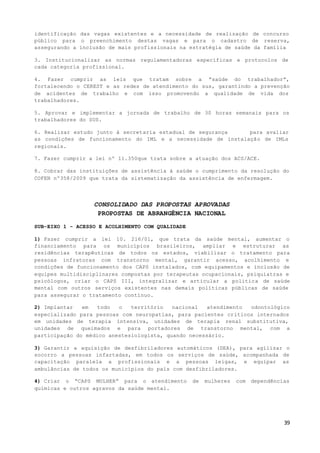 39
identificação das vagas existentes e a necessidade de realização de concurso
público para o preenchimento destas vagas e para o cadastro de reserva,
assegurando a inclusão de mais profissionais na estratégia de saúde da família
3. Institucionalizar as normas regulamentadoras específicas e protocolos de
cada categoria profissional.
4. Fazer cumprir as leis que tratam sobre a “saúde do trabalhador”,
fortalecendo o CEREST e as redes de atendimento do sus, garantindo a prevenção
de acidentes de trabalho e com isso promovendo a qualidade de vida dos
trabalhadores.
5. Aprovar e implementar a jornada de trabalho de 30 horas semanais para os
trabalhadores do SUS.
6. Realizar estudo junto à secretaria estadual de segurança para avaliar
as condições de funcionamento do IML e a necessidade de instalação de IMLs
regionais.
7. Fazer cumprir a lei nº 11.350que trata sobre a atuação dos ACS/ACE.
8. Cobrar das instituições de assistência à saúde o cumprimento da resolução do
COFEN nº358/2009 que trata da sistematização da assistência de enfermagem.
CONSOLIDADO DAS PROPOSTAS APROVADAS
PROPOSTAS DE ABRANGÊNCIA NACIONAL
SUB-EIXO 1 - ACESSO E ACOLHIMENTO COM QUALIDADE
1) Fazer cumprir a lei 10. 216/01, que trata da saúde mental, aumentar o
financiamento para os municípios brasileiros, ampliar e estruturar as
residências terapêuticas de todos os estados, viabilizar o tratamento para
pessoas infratoras com transtorno mental, garantir acesso, acolhimento e
condições de funcionamento dos CAPS instalados, com equipamentos e inclusão de
equipes multidisciplinares compostas por terapeutas ocupacionais, psiquiatras e
psicólogos, criar o CAPS III, integralizar e articular a politica de saúde
mental com outros serviços existentes nas demais políticas públicas de saúde
para assegurar o tratamento contínuo.
2) Implantar em todo o território nacional atendimento odontológico
especializado para pessoas com neuropatias, para pacientes críticos internados
em unidades de terapia intensiva, unidades de terapia renal substitutiva,
unidades de queimados e para portadores de transtorno mental, com a
participação do médico anestesiologista, quando necessário.
3) Garantir a aquisição de desfibriladores automáticos (DEA), para agilizar o
socorro a pessoas infartadas, em todos os serviços de saúde, acompanhada de
capacitação paralela a profissionais e a pessoas leigas, e equipar as
ambulâncias de todos os municípios do país com desfibriladores.
4) Criar o “CAPS MULHER” para o atendimento de mulheres com dependências
químicas e outros agravos da saúde mental.
 