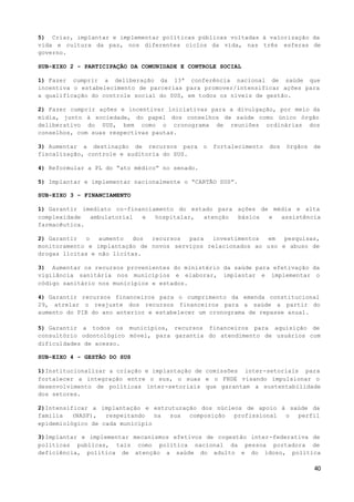 40
5) Criar, implantar e implementar políticas públicas voltadas à valorização da
vida e cultura da paz, nos diferentes ciclos da vida, nas três esferas de
governo.
SUB-EIXO 2 - PARTICIPAÇÃO DA COMUNIDADE E CONTROLE SOCIAL
1) Fazer cumprir a deliberação da 13ª conferência nacional de saúde que
incentiva o estabelecimento de parcerias para promover/intensificar ações para
a qualificação do controle social do SUS, em todos os níveis de gestão.
2) Fazer cumprir ações e incentivar iniciativas para a divulgação, por meio da
mídia, junto à sociedade, do papel dos conselhos de saúde como único órgão
deliberativo do SUS, bem como o cronograma de reuniões ordinárias dos
conselhos, com suas respectivas pautas.
3) Aumentar a destinação de recursos para o fortalecimento dos órgãos de
fiscalização, controle e auditoria do SUS.
4) Reformular a PL do “ato médico” no senado.
5) Implantar e implementar nacionalmente o “CARTÃO SUS”.
SUB-EIXO 3 – FINANCIAMENTO
1) Garantir imediato co-financiamento do estado para ações de média e alta
complexidade ambulatorial e hospitalar, atenção básica e assistência
farmacêutica.
2) Garantir o aumento dos recursos para investimentos em pesquisas,
monitoramento e implantação de novos serviços relacionados ao uso e abuso de
drogas lícitas e não lícitas.
3) Aumentar os recursos provenientes do ministério da saúde para efetivação da
vigilância sanitária nos municípios e elaborar, implantar e implementar o
código sanitário nos municípios e estados.
4) Garantir recursos financeiros para o cumprimento da emenda constitucional
29, atrelar o reajuste dos recursos financeiros para a saúde a partir do
aumento do PIB do ano anterior e estabelecer um cronograma de repasse anual.
5) Garantir a todos os municípios, recursos financeiros para aquisição de
consultório odontológico móvel, para garantia do atendimento de usuários com
dificuldades de acesso.
SUB-EIXO 4 - GESTÃO DO SUS
1)Institucionalizar a criação e implantação de comissões inter-setoriais para
fortalecer a integração entre o sus, o suas e o FNDE visando impulsionar o
desenvolvimento de políticas inter-setoriais que garantam a sustentabilidade
dos setores.
2)Intensificar a implantação e estruturação dos núcleos de apoio à saúde da
família (NASF), respeitando na sua composição profissional o perfil
epidemiológico de cada município
3)Implantar e implementar mecanismos efetivos de cogestão inter-federativa de
politicas publicas, tais como politica nacional da pessoa portadora de
deficiência, politica de atenção a saúde do adulto e do idoso, politica
 