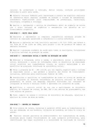41
nacional de alimentação e nutrição, dentre outras, conforme prioridades
definidas no pacto pela saúde.
4) Garantir recursos federais para implantação e custeio em hospitais regionais
de referencia macro regional unidades de atenção a vitimas de queimaduras,
atendimento especializado (alta complexidade) em pneumologia, cardiologia,
neurologia, ortopedia e oncologia
5) Ampliar e implementar o serviço de atendimento móvel de urgência de acordo
com o plano nacional de urgências e emergências com garantia de co-
financiamento tripartite.
SUB-EIXO 5 - PACTO PELA SAÚDE
1) Implantar e implementar os complexos regulatórios estaduais através de
centrais de regulação garantindo a referência e a contra referência
2) Aprovar e implantar em todo território nacional o PL 315/ 2008, que altera a
lei 9294 de 15 de julho de 1996, para proibir o uso de produtos de tabaco em
ambiente fechados.
3) Ampliar o programa academia da saúde para todos os municípios, fortalecendo
a política nacional de promoção da saúde.
SUB-EIXO 6 - SEGURIDADE SOCIAL E GESTÃO DA EDUCAÇÃO EM SAÚDE
1) Efetivar a integração entre a saúde, a assistência social e previdência
social, melhorando o acesso às informações sobre os benefícios da seguridade
social relativos aos trabalhadores rurais, ao salário maternidade e aos
benefícios de prestação continuada da assistência social.
2) Vetar a proposta de EC – PEC 233/o8, por ter impacto negativo para o sistema
de seguridade social , que perderá a garantia das fontes de financiamento
exclusivas, definidas pela constituição federal de 1988.
3) Sensibilizar e qualificar os trabalhadores de todos os níveis de gestão da
saúde utilizando as diversas estratégias da política nacional de educação
permanente, de acordo com demandas regionais discutidas nas comissões de
integração de ensino e serviços (CIES) e aprovadas nos conselhos de saúde.
4) Qualificar o controle social do sus com a participação do ministério
público, do tribunal de contas, da OAB, CRC e dos setores de planejamento, nas
três esferas de governo.
5) Fazer cumprir às regras e critérios do ministério da educação, relativas à
abertura de cursos da área da saúde.
SUB-EIXO 7 - GESTÃO DO TRABALHO
1) Criar planos de cargos, carreiras e salários (PCCS) para os trabalhadores do
sus que obedeçam, em sua essência, critérios de isonomia, em todos os níveis de
gestão.
2) Realizar revisão periódica do dimensionamento dos trabalhadores de saúde,
orientada pelos órgãos fiscalizadores de cada categoria profissional, para
identificação das vagas existentes e a necessidade de realização de concurso
 