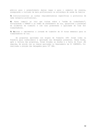 42
público para o preenchimento destas vagas e para o cadastro de reserva,
assegurando a inclusão de mais profissionais na estratégia de saúde da família
3) Institucionalizar as normas regulamentadoras específicas e protocolos de
cada categoria profissional.
4) Fazer cumprir as leis que tratam sobre a “saúde do trabalhador”,
fortalecendo o CEREST e as redes de atendimento do sus, garantindo a prevenção
de acidentes de trabalho e com isso promovendo a qualidade de vida dos
trabalhadores.
5) Aprovar e implementar a jornada de trabalho de 30 horas semanais para os
trabalhadores do sus.
As propostas aprovadas nos Grupos de Trabalho (GT) foram lidas na
Plenária para conhecimento e aprovação dos delegados presentes. Dessa forma,
após a leitura das propostas, foram votadas as moções e a Carta do Piauí .Em
seguida, de acordo com as regras pactuadas no Regulamento da VI CONFESPI, foi
realizada a eleição dos delegados para 14ª CNS.
 