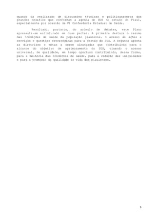 6
quando da realização de discussões técnicas e políticasacerca dos
grandes desafios que conformam a agenda do SUS no estado do Piauí,
especialmente por ocasião da VI Conferência Estadual de Saúde.
Resultado, portanto, do acúmulo de debates, este Plano
apresenta-se estruturado em duas partes. A primeira destaca o resumo
das condições de saúde da população piauiense, o acesso às ações e
serviços e questões estratégicas para a gestão do SUS. A segunda aponta
as diretrizes e metas a serem alcançadas que contribuirão para o
alcance do objetivo de aprimoramento do SUS, visando o acesso
universal, de qualidade, em tempo oportuno contribuindo, dessa forma,
para a melhoria das condições de saúde, para a redução das iniquidades
e para a promoção da qualidade de vida dos piauienses.
 