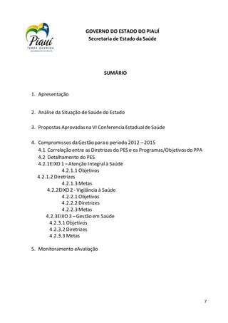 7
SUMÁRIO
1. Apresentação
2. Análise da Situação de Saúde do Estado
3. Propostas Aprovadasna VI Conferencia Estadualde Saúde
4. Compromissos da Gestão para o período 2012 –2015
4.1 Correlação entre as Diretrizes do PES e os Programas/Objetivosdo PPA
4.2 Detalhamento do PES
4.2.1EIXO 1 –Atenção Integralà Saúde
4.2.1.1 Objetivos
4.2.1.2 Diretrizes
4.2.1.3 Metas
4.2.2EIXO 2 - Vigilância à Saúde
4.2.2.1 Objetivos
4.2.2.2 Diretrizes
4.2.2.3 Metas
4.2.3EIXO 3 –Gestão em Saúde
4.2.3.1 Objetivos
4.2.3.2 Diretrizes
4.2.3.3 Metas
5. Monitoramento eAvaliação
GOVERNO DO ESTADO DO PIAUÍ
Secretaria de Estado da Saúde
 