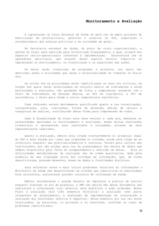70
Monitoramento e Avaliação
A implantação do Plano Estadual de Saúde se dará com um amplo processo de
mobilização de profissionais, gestores e usuários do SUS, angariando o
reconhecimento das esferas políticas e da sociedade em geral.
Na Secretaria estadual de Saúde, do ponto de vista organizacional, a
gestão do Plano será exercida pela Diretoriade Planejamento, a qual cuidará dos
aspectos tático-operacionais inerentes à implementação. Estacontará com os
operadores matriciais, que atuarão dando suporte técnico cognitivo na
implantação no monitoramento, na fiscalização e na supervisão das ações.
As metas serão traduzidas em programas e projetos, nos quais são
definidas ações e atividades que darão a direcionalidade do trabalho no dia-a-
dia.
De acordo com as prioridades serão identificados os seus nós críticos, em
função dos quais serão selecionados um conjunto básico de indicadores a serem
monitorados e avaliados, não perdendo de vista o compromisso assumido com o
Pacto de Indicadores da Atenção Básica, as PPI da vigilância, a PPI da
assistência, o Pacto pela Saúde e outros compromissos sanitários.
Cada indicador estará devidamente qualificado quanto a sua conceituação,
interpretação, usos, limitações, fontes de obtenção, método de cálculo e
categorias de análise, contribuindo dessa forma para compreensão de todos.
Dado à dinamicidade do Plano este será revisto a cada ano, mediante as
necessidades apontadas no monitoramento e avaliação, sendo feitas avaliações
trimestrais e apresentado seus resultados à sociedade, através de seus
representantes legítimos.
Quanto à avaliação, embora seja citada constantemente no arcabouço legal
do SUS e seja falada por todos que trabalham no sistema, ainda está longe de se
constituir enquanto uma práticasistemática e contínua. Talvez pela cultura das
instituições, por não primar pelo uso do planejamento dos bancos de dados nem
sempre disponíveis pela falta do acompanhamento e aferição de metas. Hoje as
dificuldades metodológicas da avaliação são de ordem qualitativa, dada pela
ausência de uma linguagem única dos sistemas de informação, que, de forma
desarticulada, possuem desenhos, bases de dados e finalidades distintas.
Para enfrentar estes e mais outros problemas relativos às informações o
Ministério da Saúde vem desenvolvendo um sistema que substituirá os subsistemas
hoje existentes, sustentando grandes conjuntos de informação em saúde.
Embora reconhecendo o grande desafio de implantar a prática de avaliar
enquanto inserção no ato de planejar, a SMS não abrirá mão dessa ferramenta que
subsidiará a intervenção cujo objetivo será modificar a ação problema. Nesse
Plano a avaliação terá três momentos distintos: a avaliação como parte
integrante do planejamento, a avaliação de implementação da intervenção e
avaliação dos resultados (efeitos e impactos). Estes momentos por sua vez serão
focalizados, na estrutura, no processo e no resultado, conforme os tipos de
problemas identificados.
 