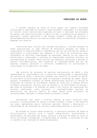 9
CONDIÇÕES DE SAÚDE:
O Sistema Estadual de Saúde do Piauí apesar dos inúmeros problemas
relacionados à qualidade da atenção à saúde prestada a população; à fragilidade
do controle social exercido pela população em geral e qualidade dos processos
de gestão; vem sendo estruturado no âmbito do SUS, na perspectiva de garantir a
população o acesso igualitário a uma atenção integral à saúde que priorize o
aprimoramentoda eficiência e da resolutividade frente às diferentes situações e
demandas dos usuários.
Constituído pelo conjunto dos sistemas municipais, o Sistema Estadual de
Saúde personificado na ação gestora da Secretaria Estadual da Saúde e
resguardando as especificidades e competências que lhe são pertinentes enquanto
aglutinadora e consolidadora das demandas e da oferta de alternativas para
atendimento às distintas necessidades da população, observa na sua lógica de
estruturação e organização, a premissa da complexidade crescente, portanto, da
hierarquização do cuidado. Nesse sentido tem fomentado, estimulado e apoiado as
esferas locais(Municípios), para assumirem as responsabilidades que lhe são
próprias enquanto parceiras e instâncias fundamentais na estruturação e
consolidação do Sistema Único de Saúde.
Sem prejuízo da prestação de serviços assistenciais de média e alta
complexidade e, coerentemente com a lógica da hierarquização e regionalização
dos serviços de saúde, a Secretaria Estadual tem investido no sentido de apoiar
os municípios na priorização das ações de promoção e prevenção da saúde. Assim,
enquanto coordenadora estadual do SUSvem desenvolvendo esforços no sentido de
consolidar um conjunto de estratégias capazes de viabilizar a mudança efetiva
do Modelo Assistencial Curativo para um enfoque ou um Novo Modelo de Atenção ,
que tenha na Prevenção e na Promoção da Saúde o foco central de organização dos
serviços reafirmando nesse processo, a responsabilidade precípua de
materializar uma política pública de saúde regida pelos princípios da
universalidade, equidade e integralidade da atenção à saúde.
Reconhecido como sendo a Política Pública de maior potencial para
alcançar a universalização do acesso à atenção integral à saúde, o SUS enfatiza
nas ações empreendidas pelas instâncias gestoras (Estado e Municípios), a
necessidade de uma prestação de serviços humanizada,acessível e resolutiva.
Em direção ao alcance desse propósito, a Secretaria Estadual de Saúde do
Piauíintensifica esforços para o ajuste organizacional oportunizando o
aprimoramento da qualidade das ações, serviços e práticas de saúde em todos os
níveis de atenção contemplando a integralidade da atenção, a qualidade de vida
e a melhoria nas condições de saúde da população.
 