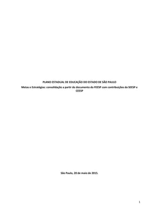 1
PLANO ESTADUAL DE EDUCAÇÃO DO ESTADO DE SÃO PAULO
Metas e Estratégias: consolidação a partir do documento do FEESP com contribuições da SEESP e
CEESP
São Paulo, 20 de maio de 2015.
 