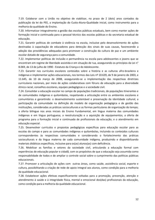 12
7.19. Colaborar com a União no objetivo de viabilizar, no prazo de 2 (dois) anos contados da
publicação da lei do PEE, a implantação do Custo-Aluno-Qualidade inicial, como instrumento para a
melhoria da qualidade do Ensino.
7.20. Informatizar integralmente a gestão das escolas públicas estaduais, bem como manter ações de
formação inicial e continuada para o pessoal técnico das escolas públicas e da secretaria estadual de
educação.
7.21. Garantir políticas de combate à violência na escola, inclusive pelo desenvolvimento de ações
destinadas à capacitação de educadores para detecção dos sinais de suas causas, favorecendo a
adoção das providências adequadas para promover a construção da cultura de paz e um ambiente
escolar dotado de segurança para a comunidade.
7.22. Implementar políticas de inclusão e permanência na escola para adolescentes e jovens que se
encontram em regime de liberdade assistida e em situação de rua, assegurando os princípios da Lei n°
8.069, de 13 de julho de 1990 - Estatuto da Criança e do Adolescente.
7.23. Garantir nos currículos escolares conteúdos sobre a história e as culturas afro-brasileira e
indígenas e implementar ações educacionais, nos termos das Leis nº 10.639, de 9 de janeiro de 2003, e
11.645, de 10 de março de 2008, assegurando-se a implementação das respectivas diretrizes
curriculares nacionais, por meio de ações colaborativas com fóruns de educação para a diversidade
étnico-racial, conselhos escolares, equipes pedagógicas e a sociedade civil.
7.24. Consolidar a educação escolar no campo de populações tradicionais, de populações itinerantes e
de comunidades indígenas e quilombolas, respeitando a articulação entre os ambientes escolares e
comunitários e garantindo: o desenvolvimento sustentável e preservação da identidade cultural; a
participação da comunidade na definição do modelo de organização pedagógica e de gestão das
instituições, consideradas as práticas socioculturais e as formas particulares de organização do tempo;
a oferta bilíngue nos anos iniciais do Ensino Fundamental, em língua materna das comunidades
indígenas e em língua portuguesa; a reestruturação e a aquisição de equipamentos; a oferta de
programa para a formação inicial e continuada de profissionais da educação; e o atendimento em
educação especial.
7.25. Desenvolver currículos e propostas pedagógicas específicas para educação escolar para as
escolas do campo e para as comunidades indígenas e quilombolas, incluindo os conteúdos culturais
correspondentes às respectivas comunidades e considerando o fortalecimento das práticas
socioculturais e da língua materna de cada comunidade indígena, produzindo e disponibilizando
materiais didáticos específicos, inclusive para os(as) alunos(as) com deficiência.
7.26. Mobilizar as famílias e setores da sociedade civil, articulando a educação formal com
experiências de educação popular e cidadã, com os propósitos de que a educação seja assumida como
responsabilidade de todos e de ampliar o controle social sobre o cumprimento das políticas públicas
educacionais.
7.27. Promover a articulação de ações com outras áreas, como saúde, assistência social, esporte e
cultura, possibilitando a criação de rede de apoio integral aos alunos, como condição para a melhoria
da qualidade educacional.
7.28. Estabelecer ações efetivas especificamente voltadas para a promoção, prevenção, atenção e
atendimento à saúde e à integridade física, mental e emocional dos(das) profissionais da educação,
como condição para a melhoria da qualidade educacional.
 