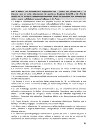15
Meta 9: Elevar a taxa de alfabetização da população com 15 (quinze) anos ou mais para 97, 3%
(noventa e sete por cento e três décimos) até o quinto ano de vigência deste PEE e, até o final da
vigência do PEE e superar o analfabetismo absoluto e reduzir em pelo menos 50% (cinquenta por
cento) a taxa de analfabetismo funcional no Estado de São Paulo.
9.1. Assegurar a oferta gratuita da educação de jovens e adultos, em regime de colaboração com
municípios, a todos os que não tiveram acesso à educação básica na idade própria.
9.2. Realizar diagnóstico, em regime de colaboração com municípios, dos jovens e adultos com Ensino
Fundamental e Médio incompletos, para identificar a demanda ativa por vagas na educação de jovens
e adultos.
9.3. Garantir continuidade da escolarização às ações de alfabetização de Jovens e Adultos.
9.4. Realizar chamadas públicas regulares para educação de jovens e adultos, com ampla divulgação
utilizando recursos audiovisuais e meios de comunicação de massa, promovendo-se busca ativa em
regime de colaboração entre entes federados e em parceria com organizações da sociedade civil e com
outras secretarias de governo.
9.5. Executar ações de atendimento ao (à) estudante da educação de jovens e adultos por meio de
ações suplementares de transporte e alimentação, e articulação com a área da saúde.
9.6. Apoiar técnica e financeiramente ações inovadoras na educação de jovens e adultos que visem ao
desenvolvimento de modelos adequados às necessidades específicas desses (as) alunos (as).
9.7. Considerar, nas políticas públicas de jovens e adultos, as necessidades dos idosos, com vistas à
promoção de políticas de erradicação do analfabetismo, ao acesso a tecnologias educacionais e
atividades recreativas, culturais e esportivas, à implementação de programas de valorização e
compartilhamento dos conhecimentos e experiência dos idosos e à inclusão dos temas do
envelhecimento e da velhice nas escolas.
9.8. Sensibilizar interna e externamente os agentes da educação em relação à modalidade de EJA
como direito, garantindo vários modelos de atendimento para essa população (CEEJA, CIEJA, CIEJA
Ensino Médio, EJA FIC, EJAS Jovem, MOVA, EJA modular).
9.9. Promover o direito à educação de qualidade e implementar políticas públicas de EJA, realizando os
investimentos necessários.
9.10. Garantir o acesso e permanência dos/as educandos/as da EJA, na alfabetização e sua
continuidade nos Ensinos Fundamental e Médio, de maneira compartilhada, nas redes municipais e
estadual de Ensino.
9.11. Criar metodologia específica para o trabalho com a EJA, em consonância com os princípios
defendidos nos documentos dos ENEJAs – Encontro Nacional de Educação de Jovens e Adultos, dos
EREJAs – Encontro Regional de Educação de Jovens e Adultos, da conferência preparatória da VI
Confintea – Conferência Internacional de Educação de Adultos e dos documentos das conferências
internacionais.
9.12. Propor alterações nos cursos de pedagogia e licenciaturas estabelecendo Diretrizes para a
formação em EJA na pedagogia e nas licenciaturas, inclusive com estágio.
9.13. Garantir que as ações para a EJA promovam uma alfabetização emancipadora e implementem
cursos, referentes às etapas e modalidades da Educação Básica, na forma presencial e nos períodos
diurnos e noturnos.
9.14. Adotar uma proposta pedagógica interdisciplinar, que leve em conta as vivências de jovens e
adultos e os aspectos históricos, sociais, políticos, e culturais, por meio de um processo de
escolarização que respeite a relação teoria−prática e vise ao exercício pleno da cidadania.
 