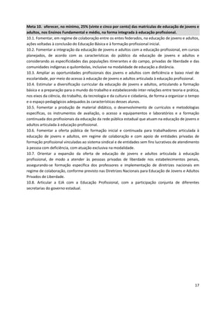 17
Meta 10. oferecer, no mínimo, 25% (vinte e cinco por cento) das matrículas de educação de jovens e
adultos, nos Ensinos Fundamental e médio, na forma integrada à educação profissional.
10.1. Fomentar, em regime de colaboração entre os entes federados, na educação de jovens e adultos,
ações voltadas à conclusão do Educação Básica e à formação profissional inicial.
10.2. Fomentar a integração da educação de jovens e adultos com a educação profissional, em cursos
planejados, de acordo com as características do público da educação de jovens e adultos e
considerando as especificidades das populações itinerantes e do campo, privadas de liberdade e das
comunidades indígenas e quilombolas, inclusive na modalidade de educação a distância.
10.3. Ampliar as oportunidades profissionais dos jovens e adultos com deficiência e baixo nível de
escolaridade, por meio do acesso à educação de jovens e adultos articulada à educação profissional.
10.4. Estimular a diversificação curricular da educação de jovens e adultos, articulando a formação
básica e a preparação para o mundo do trabalho e estabelecendo inter-relações entre teoria e prática,
nos eixos da ciência, do trabalho, da tecnologia e da cultura e cidadania, de forma a organizar o tempo
e o espaço pedagógicos adequados às características desses alunos.
10.5. Fomentar a produção de material didático, o desenvolvimento de currículos e metodologias
específicas, os instrumentos de avaliação, o acesso a equipamentos e laboratórios e a formação
continuada dos profissionais da educação da rede pública estadual que atuam na educação de jovens e
adultos articulada à educação profissional.
10.6. Fomentar a oferta pública de formação inicial e continuada para trabalhadores articulada à
educação de jovens e adultos, em regime de colaboração e com apoio de entidades privadas de
formação profissional vinculadas ao sistema sindical e de entidades sem fins lucrativos de atendimento
à pessoa com deficiência, com atuação exclusiva na modalidade.
10.7. Orientar a expansão da oferta de educação de jovens e adultos articulada à educação
profissional, de modo a atender às pessoas privadas de liberdade nos estabelecimentos penais,
assegurando-se formação específica dos professores e implementação de diretrizes nacionais em
regime de colaboração, conforme previsto nas Diretrizes Nacionais para Educação de Jovens e Adultos
Privados de Liberdade.
10.8. Articular a EJA com a Educação Profissional, com a participação conjunta de diferentes
secretarias do governo estadual.
 
