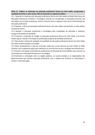 18
Meta 11. Triplicar as matrículas da educação profissional técnica de nível médio, assegurando a
qualidade da oferta e, pelo menos, 50% da expansão no segmento público.
11.1 Expandir as matrículas de educação profissional técnica de nível médio na Rede Paula Souza de
Educação Profissional, Científica e Tecnológica, levando em consideração a ordenação territorial, sua
vinculação com arranjos produtivos, sociais e culturais locais e regionais, bem como a interiorização da
educação profissional.
11.2 Expandir a oferta de educação profissional técnica de nível médio concomitante na rede pública
estadual de ensino.
11.3 Expandir a educação profissional e tecnológica pela modalidade de educação à distância,
assegurando padrão de qualidade.
11.4 Fomentar a expansão do estágio na educação profissional técnica de nível médio e do ensino
médio regular, visando à formação de qualificações próprias da atividade profissional.
11.5 Desenvolver sistema de avaliação da qualidade da educação profissional técnica de nível médio
das redes escolares públicas e privadas.
11.6 Elevar gradualmente a taxa de conclusão média dos cursos técnicos de nível médio na Rede
Estadual, com a adoção de ações para melhorias no currículo dos cursos e condições de infraestrutura.
11.7 Garantir a formação continuada dos profissionais da Educação do Ensino Médio, para atuarem na
articulação com a Educação Profissional e Tecnológica.
11.8 Aumentar a articulação entre os órgãos públicos, as escolas privadas e as organizações não
governamentais que ofertam educação profissional, com o objetivo de melhorar as informações e
ampliar a oferta de vagas.
 