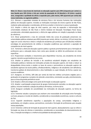 19
Meta 12. Elevar a taxa bruta de matrícula na educação superior para 50% (cinquenta por cento) e a
taxa líquida para 33% (trinta e três por cento) da população de 18 (dezoito) a 24 (vinte e quatro)
anos, assegurada a qualidade da oferta e expansão para, pelo menos, 40% (quarenta por cento) das
novas matrículas, no segmento público.
12.1. Otimizar a capacidade instalada da estrutura física e de recursos humanos das instituições
públicas de educação superior, incluídas as instituições municipais de ensino superior de São Paulo,
mediante ações planejadas e coordenadas, de forma a ampliar e interiorizar o acesso à graduação.
12.2. Ampliar a oferta de vagas de nível superior, por meio da expansão e interiorização das
universidades estaduais de São Paulo e Centro Estadual de Educação Tecnológica Paula Souza,
considerando a densidade populacional, a oferta de vagas públicas em relação à população na idade
de referência.
12.3. Elevar gradualmente a taxa de conclusão média dos cursos de graduação presenciais nas
universidades públicas estaduais para 90% (noventa por cento), ofertar, no mínimo, 1/3 (um terço) das
vagas em cursos noturnos e elevar a relação de estudantes por professor para 18 (dezoito) mediante
estratégias de aproveitamento de créditos e inovações acadêmicas que valorizem a aquisição de
competências de nível superior.
12.4. Fomentar a oferta de educação superior pública e gratuita prioritariamente para a formação de
professores para a educação básica, bem como para atender ao déficit de profissionais em áreas
específicas.
12.5. Proporcionar condições e mecanismos para disponibilizar recursos, aos estudantes do ensino
superior, durante sua permanência nos cursos.
12.6. Ampliar as políticas de inclusão e de assistência estudantil dirigidas aos estudantes de
instituições públicas e bolsistas de instituições privadas de educação superior, de modo a reduzir as
desigualdades étnico-raciais e ampliar as taxas de acesso e permanência na educação superior de
estudantes egressos da escola pública, afrodescendentes, indígenas e de estudantes com deficiência,
transtornos globais do desenvolvimento e altas habilidades ou super dotação, de forma a apoiar seu
sucesso acadêmico.
12.7. Assegurar, no mínimo, 10% (dez por cento) do total de créditos curriculares exigidos para a
graduação em programas e projetos de extensão universitária, orientando sua ação, prioritariamente,
para as áreas de grande pertinência social.
12.8. Ampliar a oferta de estágio como parte da formação na educação superior.
12.9. Ampliar a participação proporcional de grupos historicamente excluídos na educação superior
pública, inclusive mediante a adoção de políticas afirmativas, na forma da lei.
12.10. Assegurar condições de acessibilidade nas instituições de educação superior, na forma da
legislação.
12.11. Fomentar estudos e pesquisas que analisem uma necessidade de articulação entre formação,
currículo, pesquisa e mundo do trabalho, considerando as necessidades econômicas, sociais e culturais
do País.
12.12. Expandir atendimento específico a populações do campo, comunidades indígenas e
quilombolas, em relação a acesso, permanência, conclusão e formação de profissionais para atuação
nestas populações.
12.13. Fomentar a oferta de formação de pessoal de nível superior, destacadamente a que se refere à
formação nas áreas de ciências e matemática, considerando as necessidades do desenvolvimento do
País, a inovação tecnológica e a melhoria da qualidade da educação básica.
 