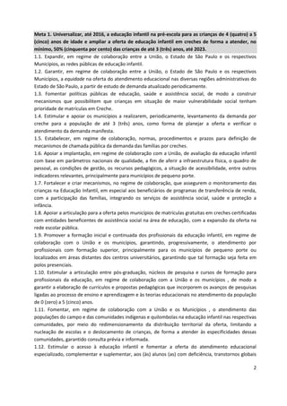 2
Meta 1. Universalizar, até 2016, a educação infantil na pré-escola para as crianças de 4 (quatro) a 5
(cinco) anos de idade e ampliar a oferta de educação infantil em creches de forma a atender, no
mínimo, 50% (cinquenta por cento) das crianças de até 3 (três) anos, até 2023.
1.1. Expandir, em regime de colaboração entre a União, o Estado de São Paulo e os respectivos
Municípios, as redes públicas de educação infantil.
1.2. Garantir, em regime de colaboração entre a União, o Estado de São Paulo e os respectivos
Municípios, a equidade na oferta do atendimento educacional nas diversas regiões administrativas do
Estado de São Paulo, a partir de estudo de demanda atualizado periodicamente.
1.3. Fomentar políticas públicas de educação, saúde e assistência social, de modo a construir
mecanismos que possibilitem que crianças em situação de maior vulnerabilidade social tenham
prioridade de matrículas em Creche.
1.4. Estimular e apoiar os municípios a realizarem, periodicamente, levantamento da demanda por
creche para a população de até 3 (três) anos, como forma de planejar a oferta e verificar o
atendimento da demanda manifesta.
1.5. Estabelecer, em regime de colaboração, normas, procedimentos e prazos para definição de
mecanismos de chamada pública da demanda das famílias por creches.
1.6. Apoiar a implantação, em regime de colaboração com a União, de avaliação da educação infantil
com base em parâmetros nacionais de qualidade, a fim de aferir a infraestrutura física, o quadro de
pessoal, as condições de gestão, os recursos pedagógicos, a situação de acessibilidade, entre outros
indicadores relevantes, principalmente para municípios de pequeno porte.
1.7. Fortalecer e criar mecanismos, no regime de colaboração, que assegurem o monitoramento das
crianças na Educação Infantil, em especial aos beneficiários de programas de transferência de renda,
com a participação das famílias, integrando os serviços de assistência social, saúde e proteção a
infância.
1.8. Apoiar a articulação para a oferta pelos municípios de matrículas gratuitas em creches certificadas
com entidades beneficentes de assistência social na área de educação, com a expansão da oferta na
rede escolar pública.
1.9. Promover a formação inicial e continuada dos profissionais da educação infantil, em regime de
colaboração com o União e os municípios, garantindo, progressivamente, o atendimento por
profissionais com formação superior, principalmente para os municípios de pequeno porte ou
localizados em áreas distantes dos centros universitários, garantindo que tal formação seja feita em
polos presenciais.
1.10. Estimular a articulação entre pós-graduação, núcleos de pesquisa e cursos de formação para
profissionais da educação, em regime de colaboração com a União e os municípios , de modo a
garantir a elaboração de currículos e propostas pedagógicas que incorporem os avanços de pesquisas
ligadas ao processo de ensino e aprendizagem e às teorias educacionais no atendimento da população
de 0 (zero) a 5 (cinco) anos.
1.11. Fomentar, em regime de colaboração com a União e os Municípios , o atendimento das
populações do campo e das comunidades indígenas e quilombolas na educação infantil nas respectivas
comunidades, por meio do redimensionamento da distribuição territorial da oferta, limitando a
nucleação de escolas e o deslocamento de crianças, de forma a atender às especificidades dessas
comunidades, garantido consulta prévia e informada.
1.12. Estimular o acesso à educação infantil e fomentar a oferta do atendimento educacional
especializado, complementar e suplementar, aos (às) alunos (as) com deficiência, transtornos globais
 