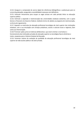 20
12.14. Assegurar a composição de acervo digital de referências bibliográficas e audiovisuais para os
cursos de graduação, assegurada a acessibilidade às pessoas com deficiência.
12.15. Estimular mecanismos para ocupar as vagas ociosas em cada período letivo na educação
superior pública.
12.16. Estimular a expansão e reestruturação das universidades estaduais existentes, com o apoio
técnico e financeiro do Governo Federal, mediante termo de adesão ao programa de reestruturação,
na forma de regulamento.
12.17. Expandir as matrículas de educação profissional tecnológica de nível superior das instituições
estaduais, com a sua vinculação com arranjos produtivos, sociais e culturais locais e regionais, bem
como sua interiorização.
12.18. Promover ações junto às instâncias deliberativas que visem orientar e normatizar o
funcionamento das instituições privadas de educação superior ou tecnológica face às diretrizes e
metas propostas para o Sistema Estadual de Educação.
12.19. Fomentar sistema de avaliação da qualidade da educação profissional tecnológica de nível
superior da rede escolar pública e do setor privado.
 