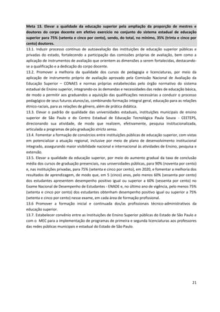 21
Meta 13. Elevar a qualidade da educação superior pela ampliação da proporção de mestres e
doutores do corpo docente em efetivo exercício no conjunto do sistema estadual de educação
superior para 75% (setenta e cinco por cento), sendo, do total, no mínimo, 35% (trinta e cinco por
cento) doutores.
13.1. Induzir processo contínuo de autoavaliação das instituições de educação superior públicas e
privadas do estado, fortalecendo a participação das comissões próprias de avaliação, bem como a
aplicação de instrumentos de avaliação que orientem as dimensões a serem fortalecidas, destacando-
se a qualificação e a dedicação do corpo docente.
13.2. Promover a melhoria da qualidade dos cursos de pedagogia e licenciaturas, por meio da
aplicação de instrumento próprio de avaliação aprovado pela Comissão Nacional de Avaliação da
Educação Superior – CONAES e normas próprias estabelecidas pelo órgão normativo do sistema
estadual de Ensino superior, integrando-os às demandas e necessidades das redes de educação básica,
de modo a permitir aos graduandos a aquisição das qualificações necessárias a conduzir o processo
pedagógico de seus futuros alunos/as, combinando formação integral geral, educação para as relações
étnico-raciais, para as relações de gênero, além de prática didática.
13.3. Elevar o padrão de qualidade das universidades estaduais, instituições municipais de ensino
superior de São Paulo e do Centro Estadual de Educação Tecnológica Paula Souza - CEETEPS,
direcionando sua atividade, de modo que realizem, efetivamente, pesquisa institucionalizada,
articulada a programas de pós-graduação stricto sensu.
13.4. Fomentar a formação de consórcios entre instituições públicas de educação superior, com vistas
em potencializar a atuação regional, inclusive por meio de plano de desenvolvimento institucional
integrado, assegurando maior visibilidade nacional e internacional às atividades de Ensino, pesquisa e
extensão.
13.5. Elevar a qualidade da educação superior, por meio do aumento gradual da taxa de conclusão
média dos cursos de graduação presenciais, nas universidades públicas, para 90% (noventa por cento)
e, nas instituições privadas, para 75% (setenta e cinco por cento), em 2020, e fomentar a melhoria dos
resultados de aprendizagem, de modo que, em 5 (cinco) anos, pelo menos 60% (sessenta por cento)
dos estudantes apresentem desempenho positivo igual ou superior a 60% (sessenta por cento) no
Exame Nacional de Desempenho de Estudantes - ENADE e, no último ano de vigência, pelo menos 75%
(setenta e cinco por cento) dos estudantes obtenham desempenho positivo igual ou superior a 75%
(setenta e cinco por cento) nesse exame, em cada área de formação profissional.
13.6 Promover a formação inicial e continuada dos/as profissionais técnico-administrativos da
educação superior.
13.7. Estabelecer convênio entre as Instituições de Ensino Superior públicas do Estado de São Paulo e
com o MEC para a implementação de programas de primeira e segunda licenciaturas aos professores
das redes públicas municipais e estadual do Estado de São Paulo.
 